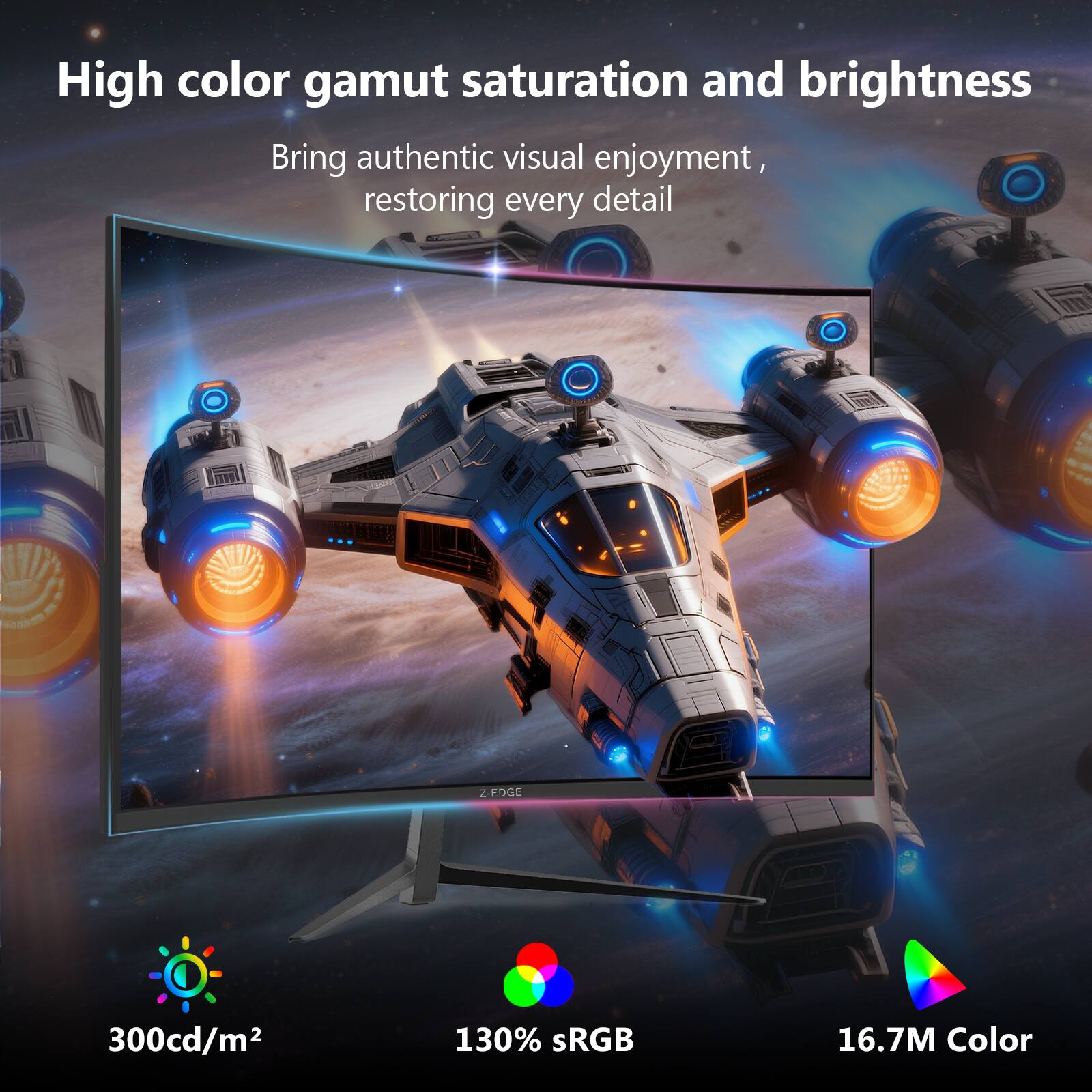 High color gamut saturation and brightness  
Bring authentic visual enjoyment, restoring every detail  

Z-EDGE  
300cd/m²  
130% sRGB  
16.7M Color