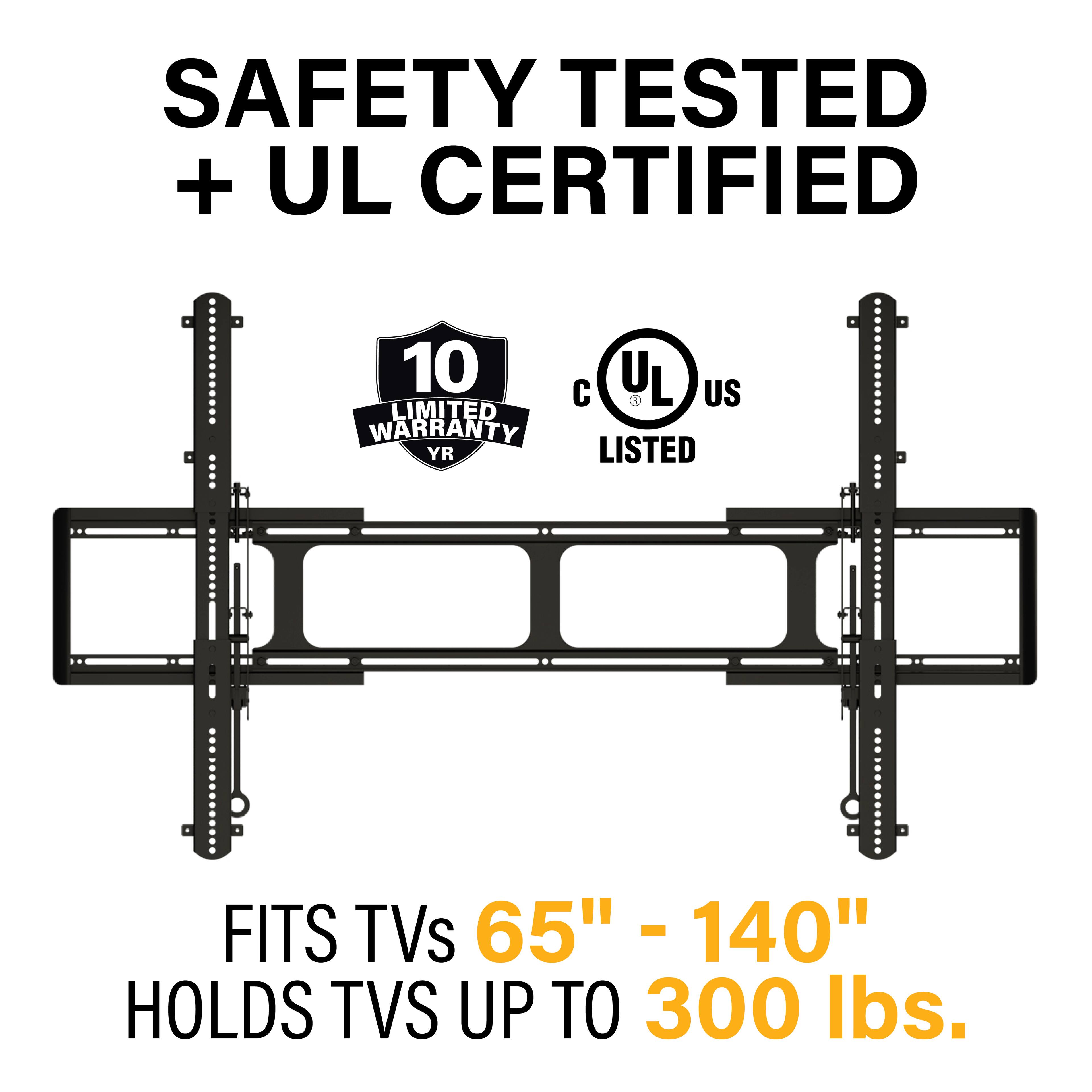 SAFETY TESTED + UL CERTIFIED

10 LIMITED WARRANTY YR

UL LISTED

FITS TVs 65" - 140"

HOLDS TVS UP TO 300 lbs.