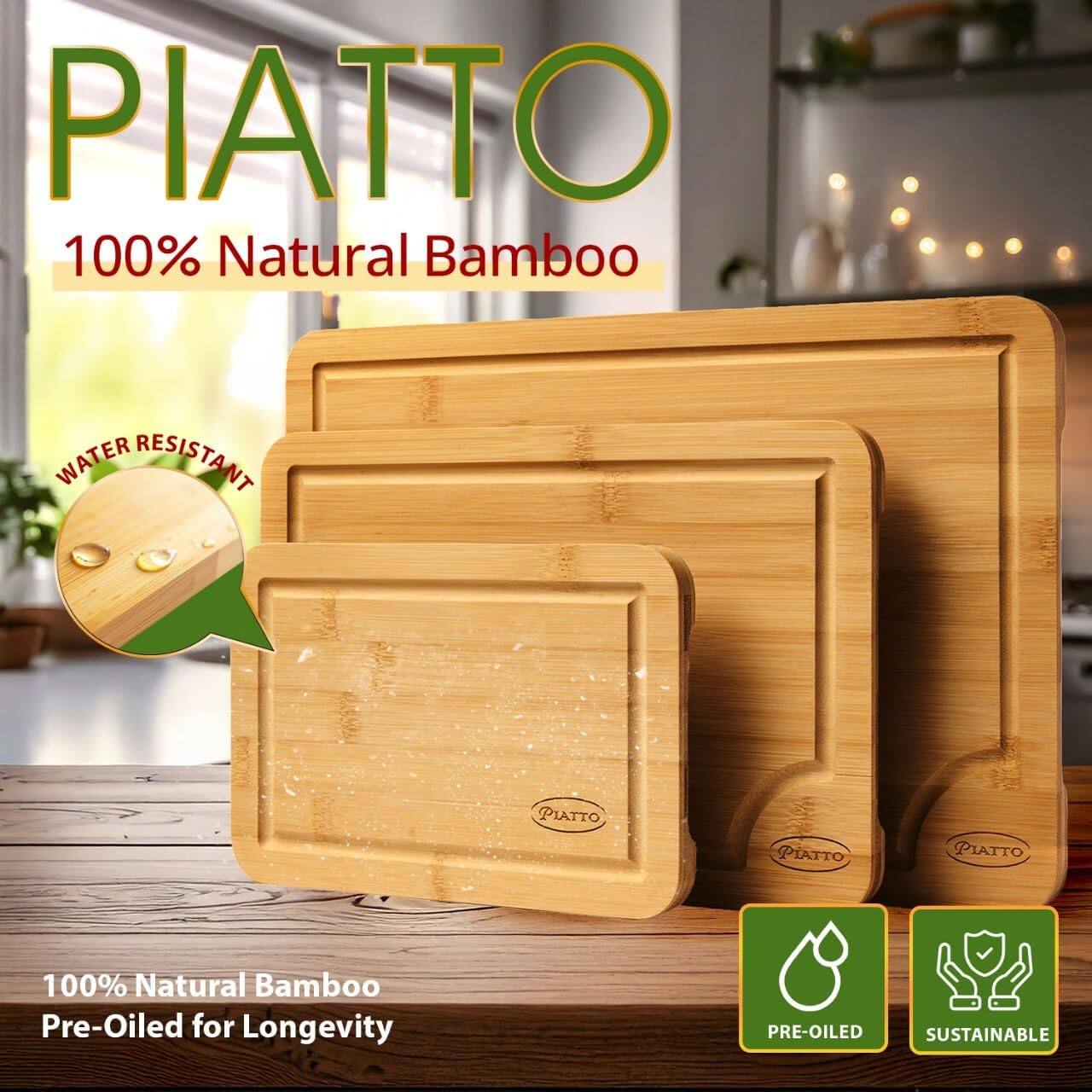 PIATTO  
100% Natural Bamboo  

WATER RESISTANT  

100% Natural Bamboo  
Pre-Oiled for Longevity  

PRE-OILED  
SUSTAINABLE