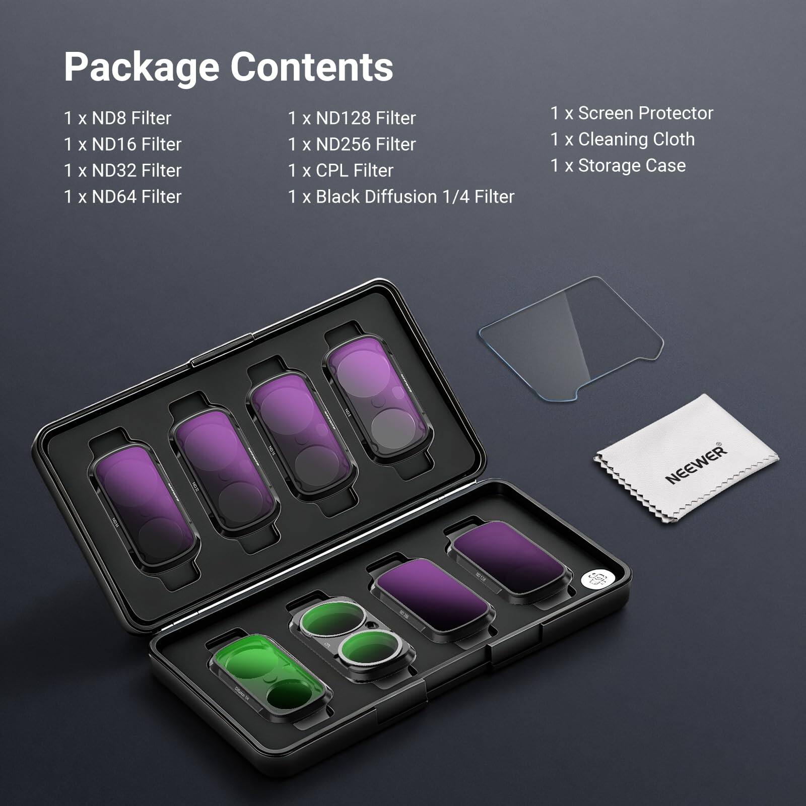 Package Contents  
1 x ND8 Filter  
1 x ND16 Filter  
1 x ND32 Filter  
1 x ND64 Filter  
1 x ND128 Filter  
1 x ND256 Filter  
1 x CPL Filter  
1 x Black Diffusion 1/4 Filter  
1 x Screen Protector  
1 x Cleaning Cloth  
1 x Storage Case  

NEEWER