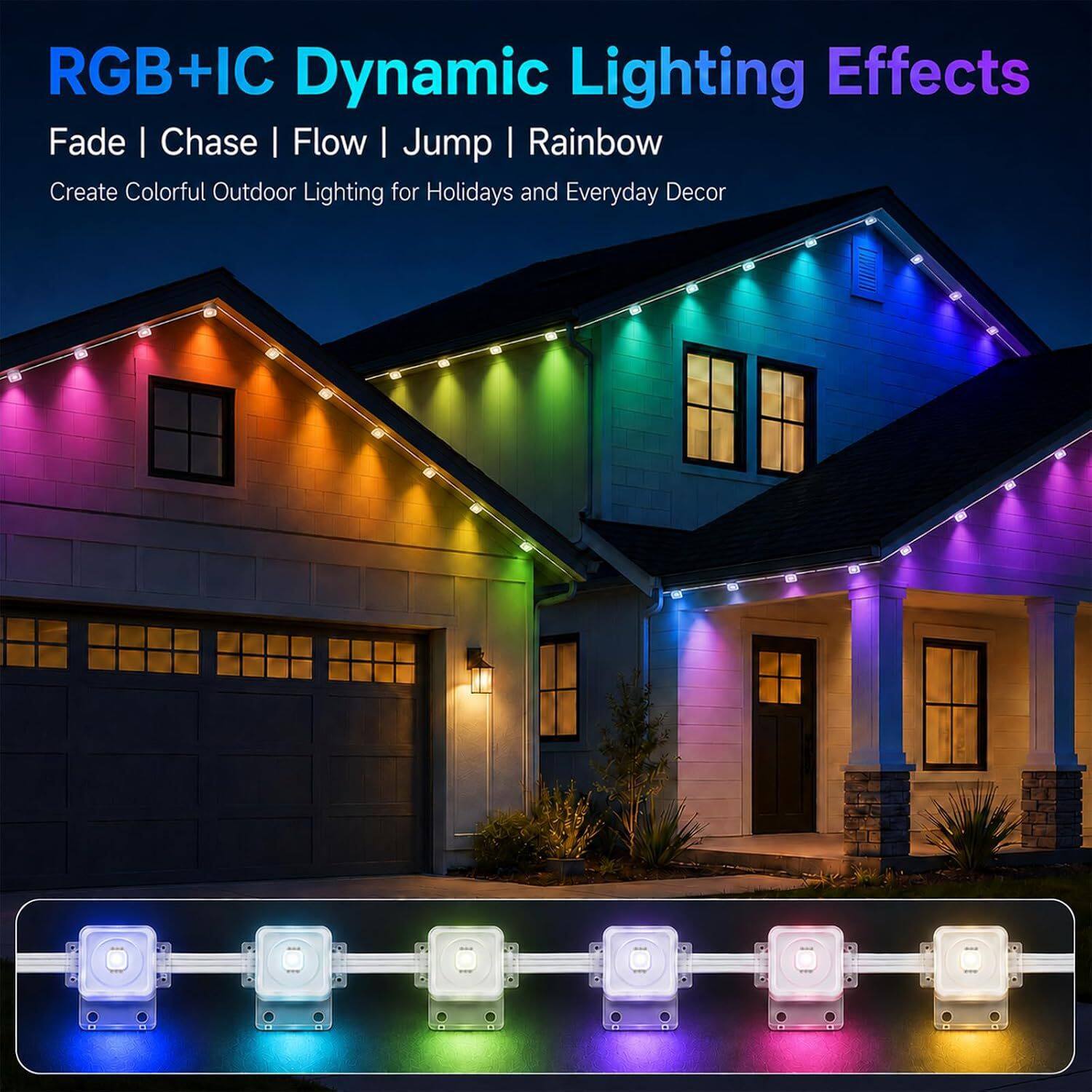 RGB+IC Dynamic Lighting Effects  
Fade | Chase | Flow | Jump | Rainbow  
Create Colorful Outdoor Lighting for Holidays and Everyday Decor