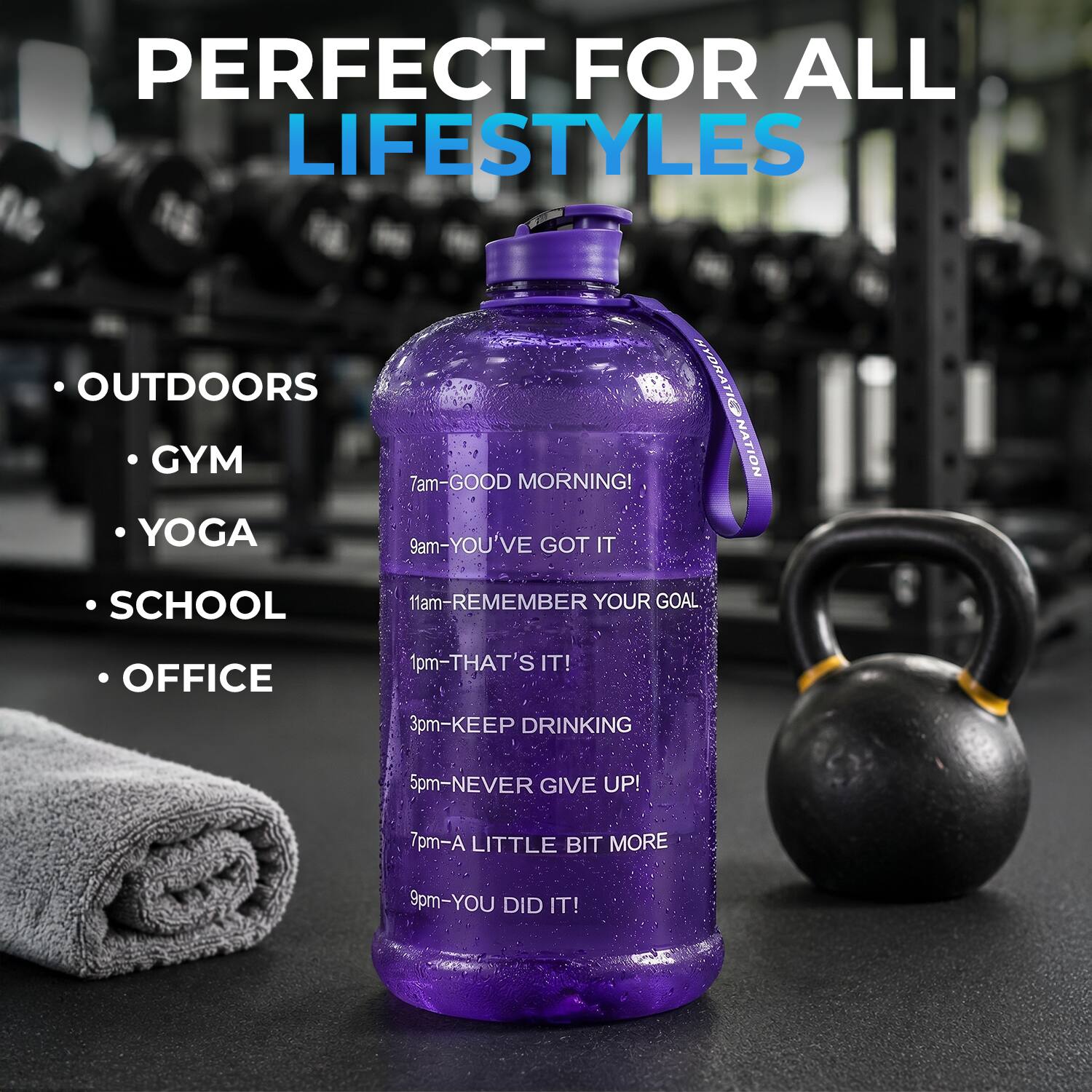 PERFECT FOR ALL LIFESTYLES

OUTDOORS
GYM
YOGA
SCHOOL
OFFICE

7am-GOOD MORNING!
9am-YOU'VE GOT IT
11am-REMEMBER YOUR GOAL
1pm-THAT'S IT!
3pm-KEEP DRINKING
5pm-NEVER GIVE UP!
7pm-A LITTLE BIT MORE
9pm-YOU DID IT!