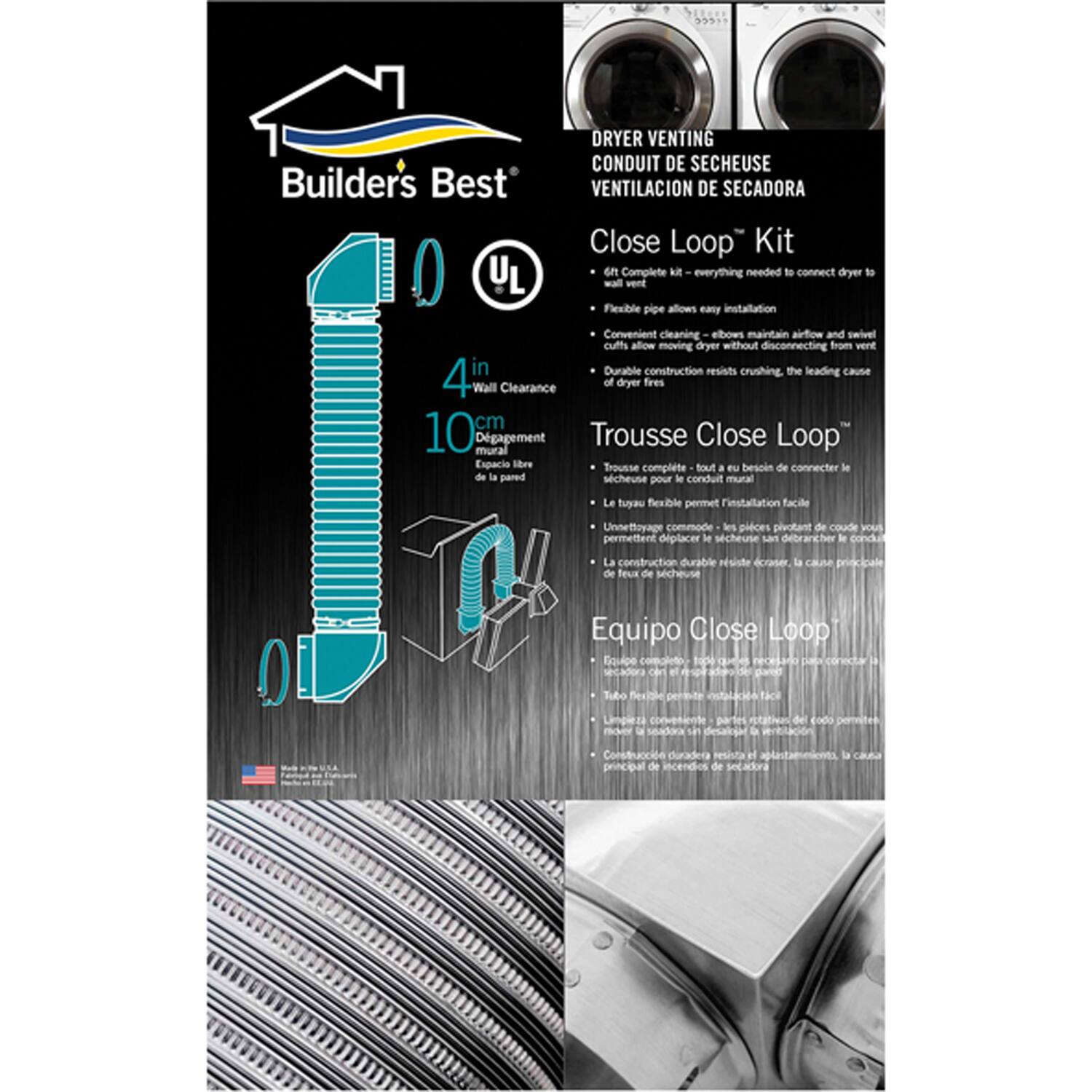 **DRYER VENTING CONDUIT DE SECHEUSE VENTILACIÓN DE SECADORA**

**Close Loop Kit**

- Complete kit - everything needed to connect dryer to wall vent
- Flexible pipe allows easy installation
- Convenient cleaning elbows maintain airflow
- Swivel cuffs allow moving dryer without disconnecting from vent
- Durable construction resists crushing, the leading cause of dryer fires

**Trousse Close Loop**

- Trousse complète - tout ce dont vous avez besoin pour connecter le séchoir au conduit mural
- Le tuyau flexible permet l'installation facile
- Les pièces pivotantes de conduit permettent de maintenir l'airflow
- Les cufs pivotants vous permettent de déplacer le séchoir sans débrancher le conduit
- La construction durable résiste à l'écrasement, la cause principale des incendies de séchoir

**Equipo Close Loop**

- Equipo completo - todo lo que necesita para conectar la secadora al conducto de pared
- Tubo flexible que permite la instalación fácil
- Piezas de conducto giratorias mantienen el airflow
- Las cufes giratorias le permiten mover la