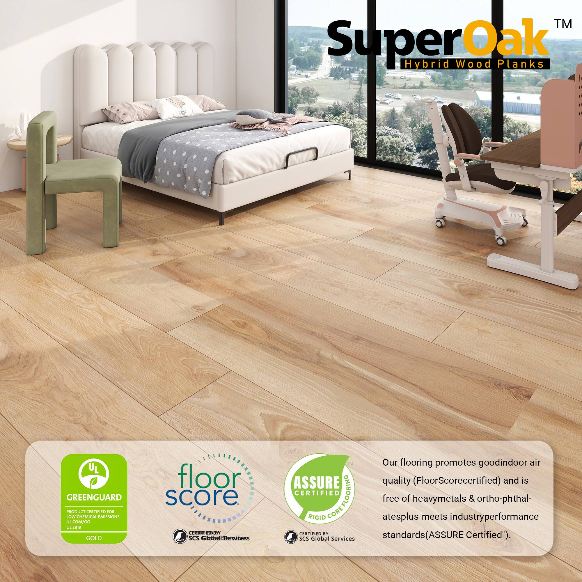 TM SuperOak Oak Hybrid Wood Planks

- UL GREENGUARD PRODUCE CRNO 2UE LLV CHEMICAL EMISSIONS
- GOLD floor score
- SCS Global Services
- ASSURE CERTIFIED COREFLOORING FLOORING RIGID CORE CERTIFIED

Our flooring promotes good indoor air quality (FloorScore certified) and is free of heavy metals & ortho-phthalates plus meets industry performance standards (ASSURE Certified).