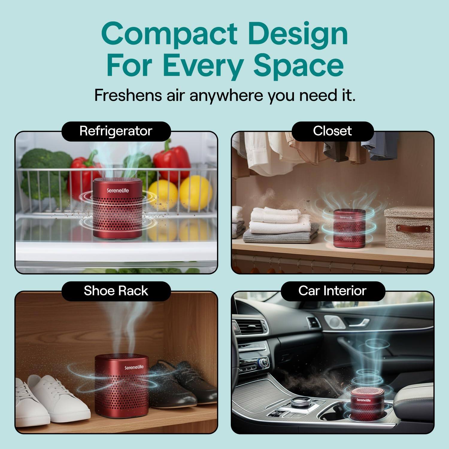 Compact Design For Every Space  
Freshens air anywhere you need it.  

Refrigerator  
Closet  
Shoe Rack  
Car Interior  

Serenelife