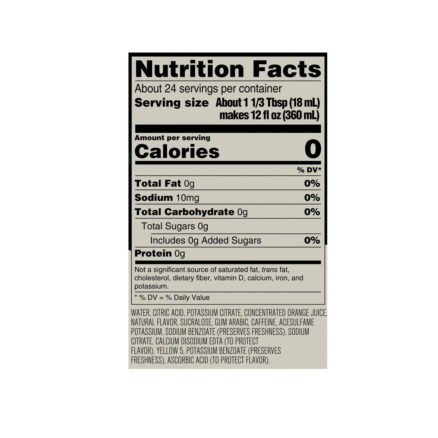 Nutrition Facts:
* About 24 servings per container
* Serving size: About 1 1/3 Tbsp (18 mL) makes 12 fl OZ (360 mL)
* Calories: 0% DV*
* Total Fat: 0g, 0% DV
* Sodium: 10mg, 0% DV
* Total Carbohydrate: 0g, 0% DV
* Total Sugars: 0g
* Protein: 0g, Not a significant source
* Not a significant source of saturated fat, trans fat, cholesterol, dietary fiber, vitamin D, calcium, iron, and potassium.
Ingredients:
* Water, citric acid, potassium citrate, concentrated orange juice.
* Natural flavor, sucralose, gum arabic.
* Caffeine, acesulfame potassium, sodium benzoate (preserves freshness).
* Sodium citrate, calcium disodium EDTA (to protect flavor), yellow 5.
* Potassium benzoate (preserves freshness).
* Ascorbic acid (to protect flavor).