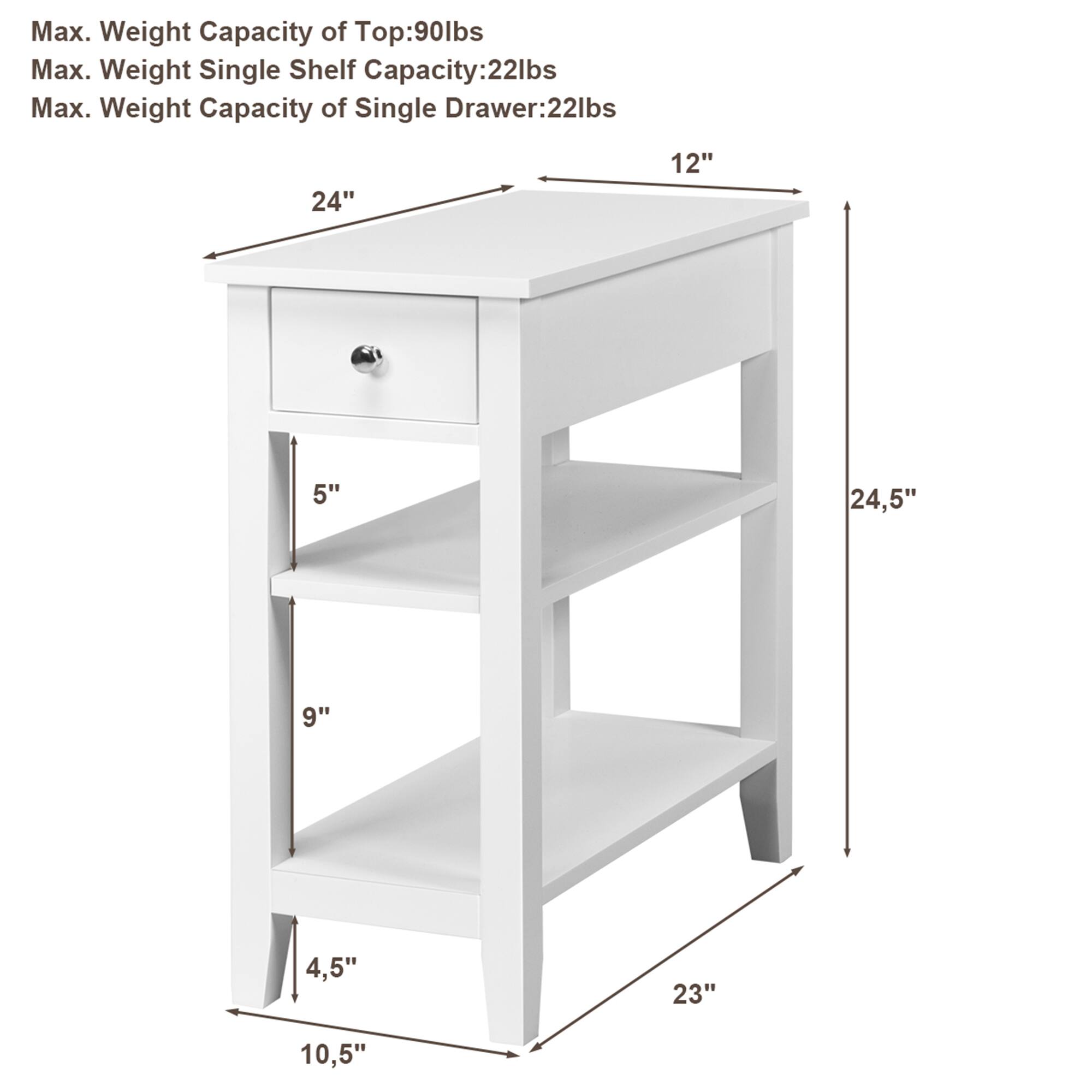 Max. Weight Capacity of Top: 90lbs  
Max. Weight Single Shelf Capacity: 22lbs  
Max. Weight Capacity of Single Drawer: 22lbs  

Dimensions:  
- Width: 24"  
- Depth: 12"  
- Height: 24.5"  
- Drawer Height: 5"  
- Shelf Spacing: 9" (top to middle shelf), 4.5" (middle to bottom shelf)  
- Bottom Shelf Height from Floor: 10.5"  
- Overall Height: 23"