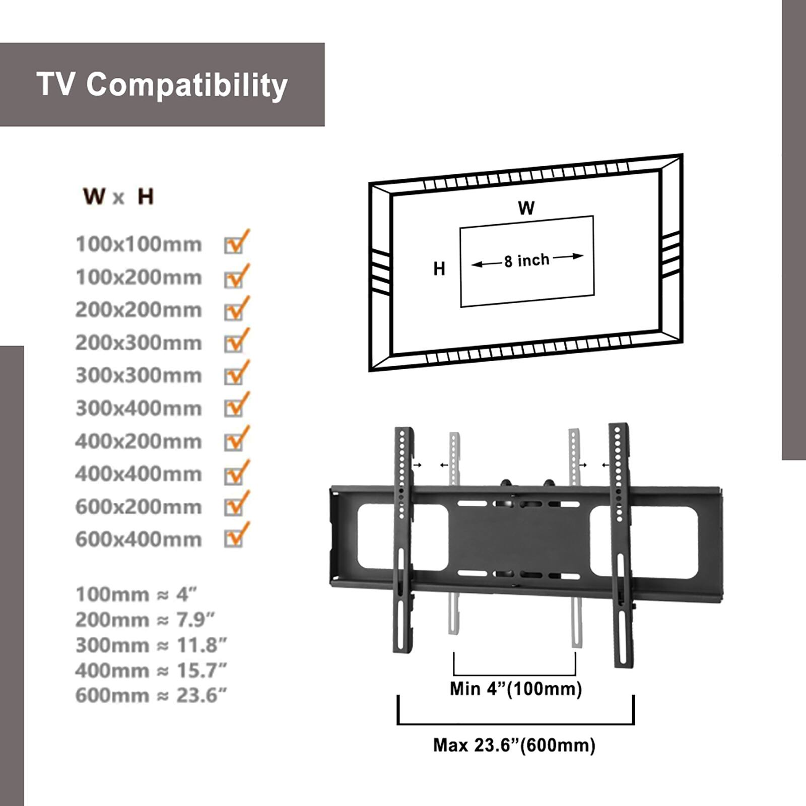 TV Compatibility

W x H

100x100mm ✓  
100x200mm ✓  
200x200mm ✓  
200x300mm ✓  
300x300mm ✓  
300x400mm ✓  
400x200mm ✓  
400x400mm ✓  
600x200mm ✓  
600x400mm ✓  

100mm ≈ 4"  
200mm ≈ 7.9"  
300mm ≈ 11.8"  
400mm ≈ 15.7"  
600mm ≈ 23.6"  

Min 4" (100mm)  
Max 23.6" (600mm)