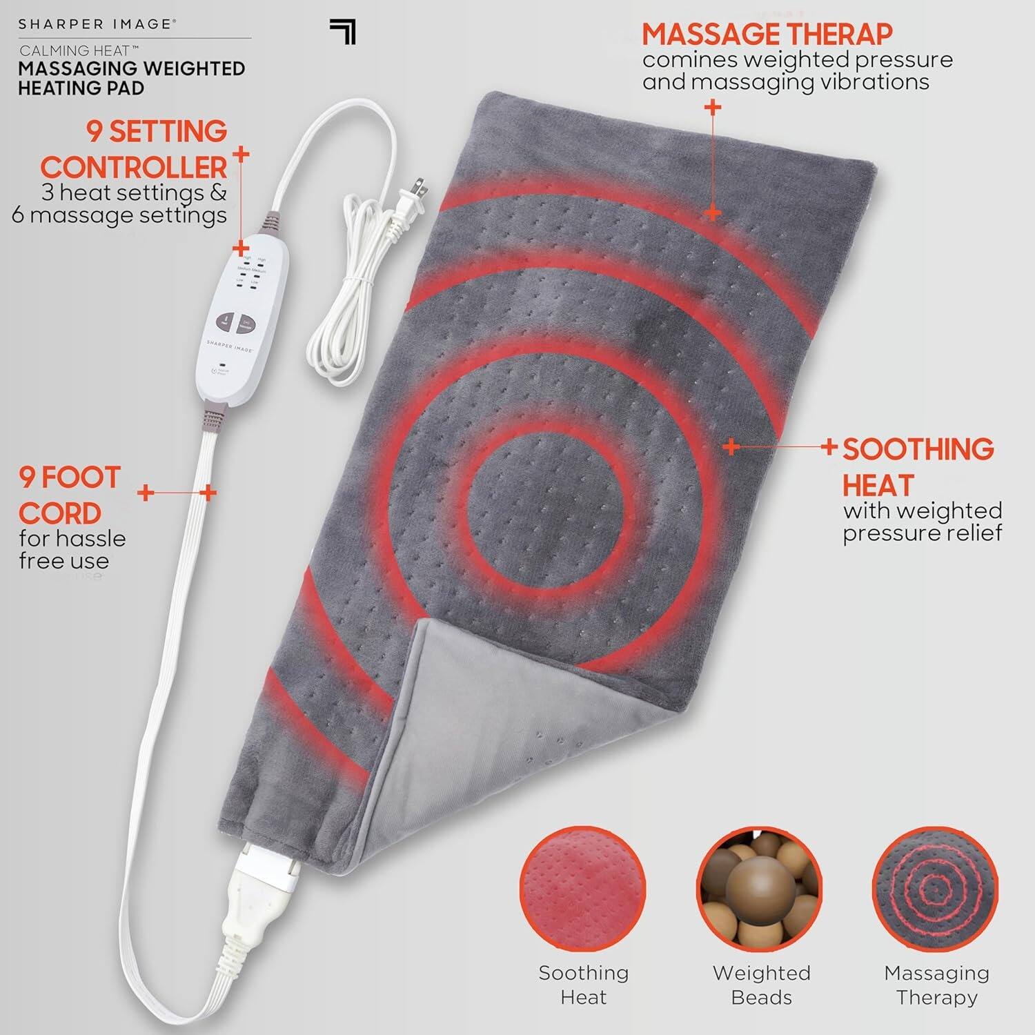SHARPER IMAGE  
CALMING HEAT™  
MASSAGING WEIGHTED HEATING PAD  

9 SETTING CONTROLLER  
3 heat settings & 6 massage settings  

9 FOOT CORD  
for hassle free use  

MASSAGE THERAPY  
combines weighted pressure and massaging vibrations  

+ SOOTHING HEAT  
with weighted pressure relief  

Soothing Heat  
Weighted Beads  
Massaging Therapy