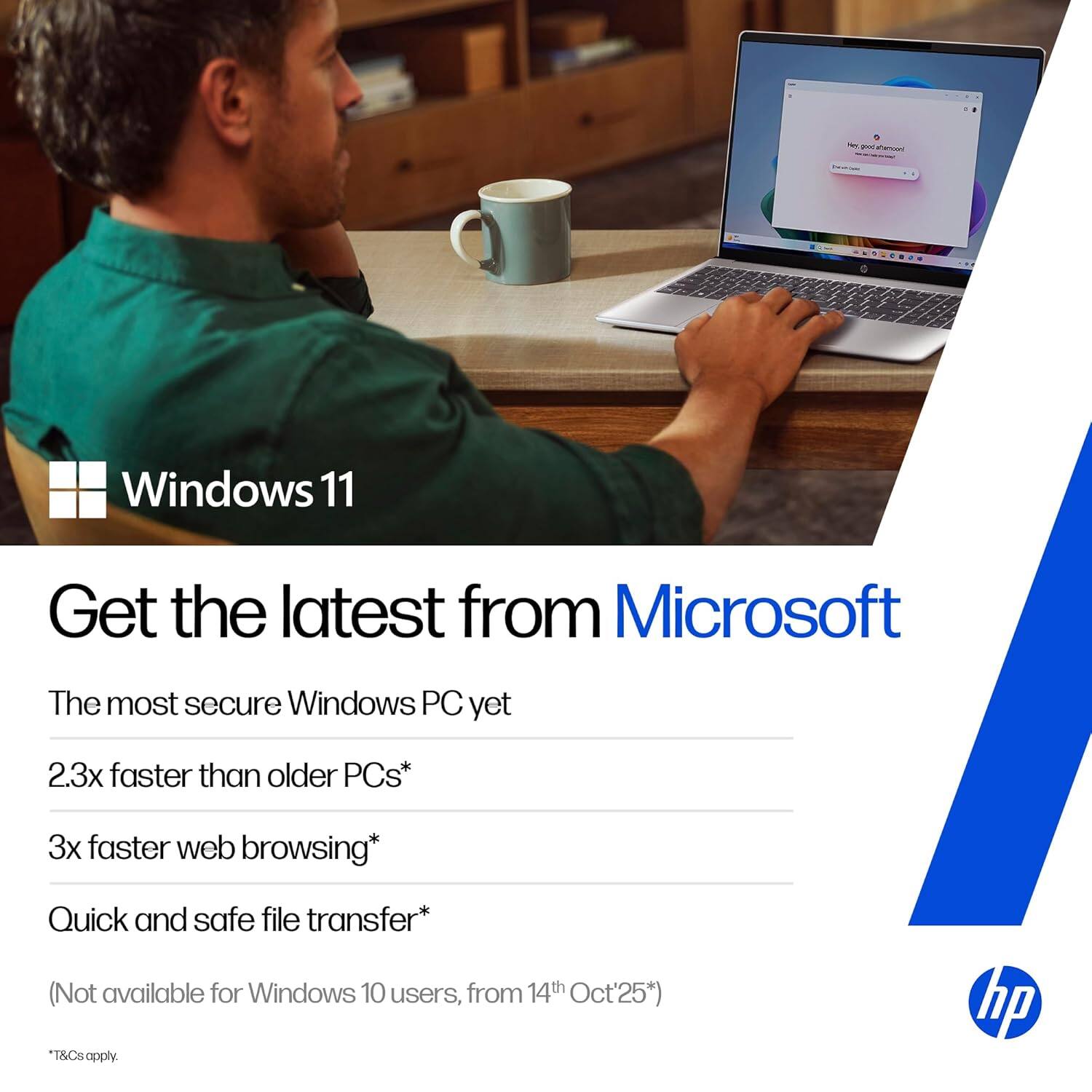 Windows 11  
Get the latest from Microsoft  
The most secure Windows PC yet  
2.3x faster than older PCs*  
3x faster web browsing*  
Quick and safe file transfer*  
(Not available for Windows 10 users, from 14th Oct'25*)  
*T&Cs apply.  

hp