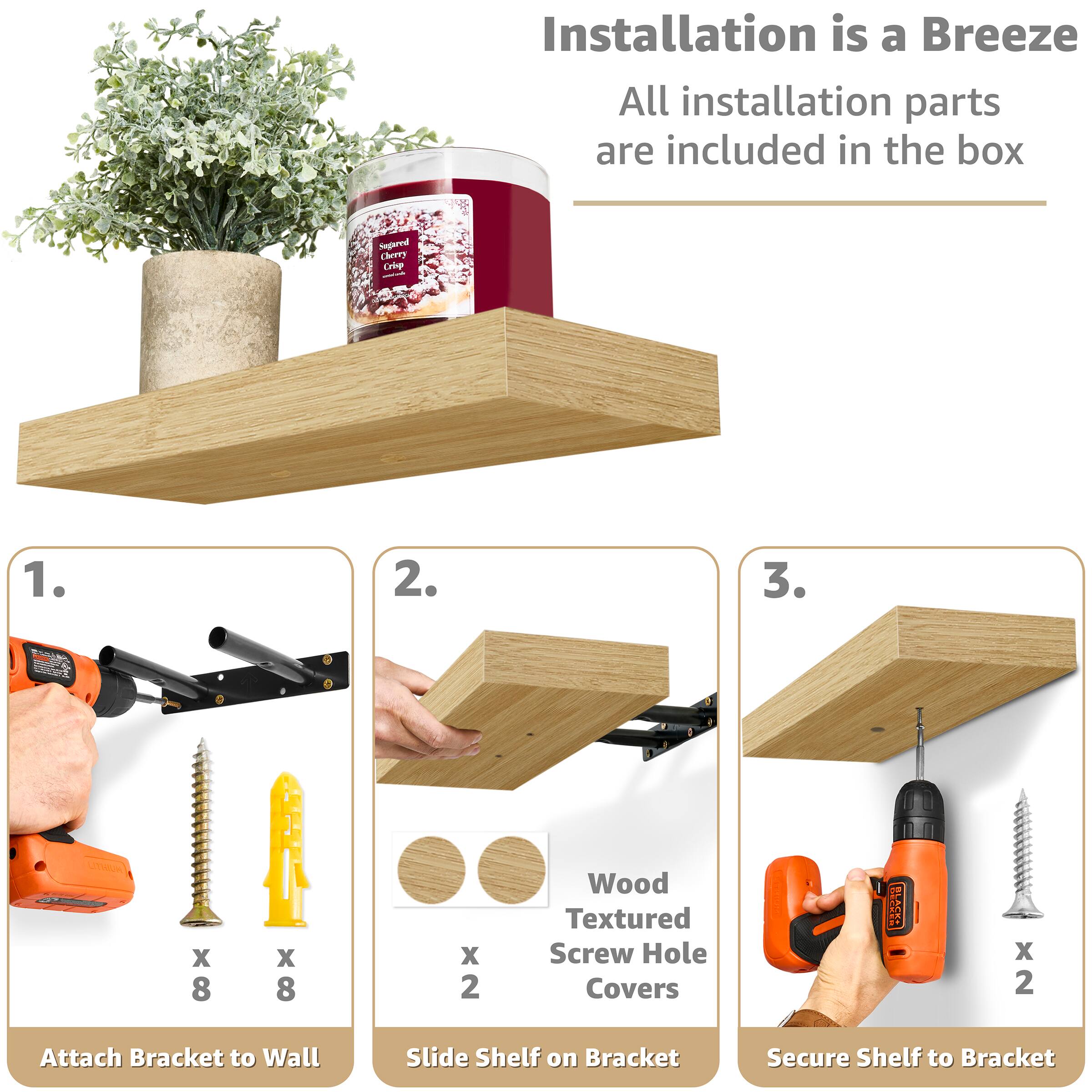 Installation is a Breeze All installation parts are included in the box

1. Attach Bracket to Wall
2. Slide Shelf on Bracket
3. Secure Shelf to Bracket

Sugred Cherry Cie

Wood Textured Screw Hole Covers

X 8 x 8 x 2