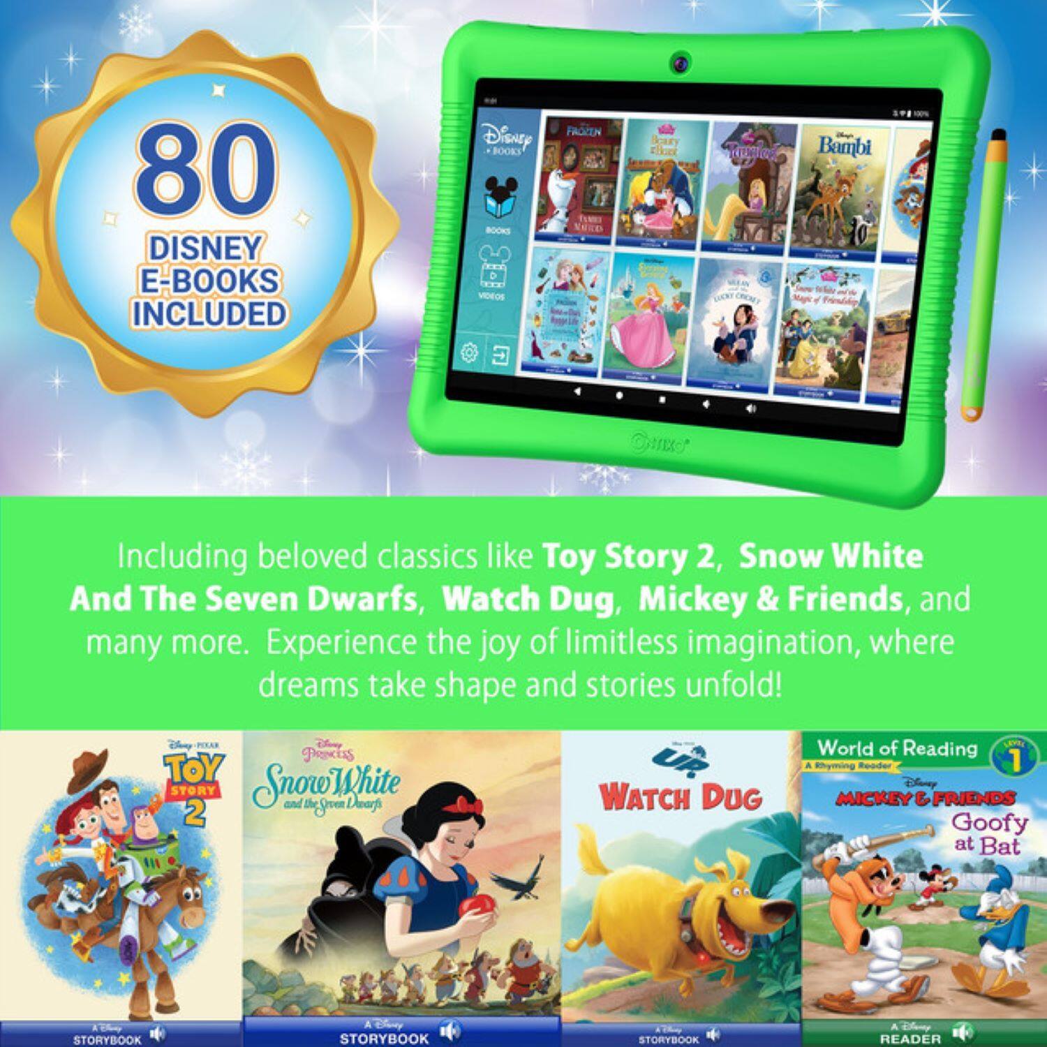 80 Disney E-Books Included

Including beloved classics like Toy Story 2, Snow White and The Seven Dwarfs, Watch Dug, Mickey & Friends, and many more. Experience the joy of limitless imagination, where dreams take shape and stories unfold!

- Toy Story 2
- Snow White and The Seven Dwarfs
- Watch Dug
- Mickey & Friends Goofy at Bat
- World of Reading
- A Rhyming Reader