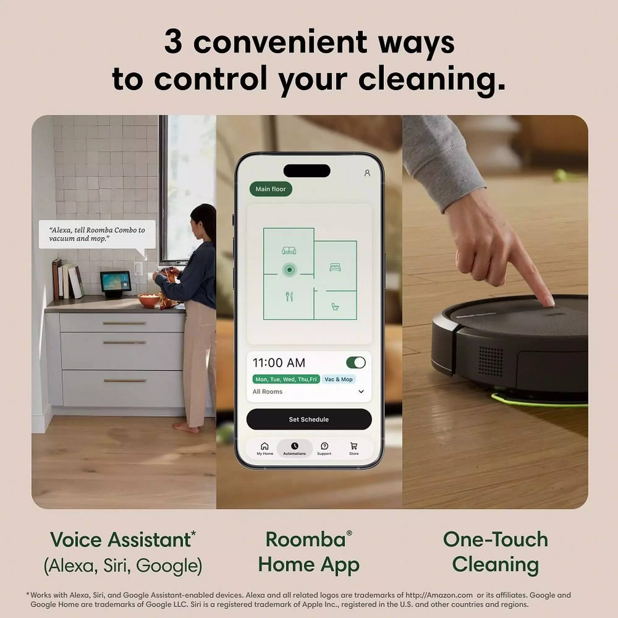 3 convenient ways to control your cleaning.

8 Main floor "Alexa, tell Roomba Combo to vacuum and mop."

11:00 AM Mon Tue Wed Thu Fri Vac & Mop All Rooms Set Schedule

F F

Voice Assistant* (Alexa, Siri, Google)

Roomba Home App

One-Touch Cleaning

*Works with Alexa, Siri, and Google Assistant-enabled devices. Alexa and all related logos are trademarks of http://Amazon.com or its affiliates. Google and Google Home are trademarks of Google LLC. Siri is a registered trademark of Apple Inc., registered in the U.S. and other countries and regions.