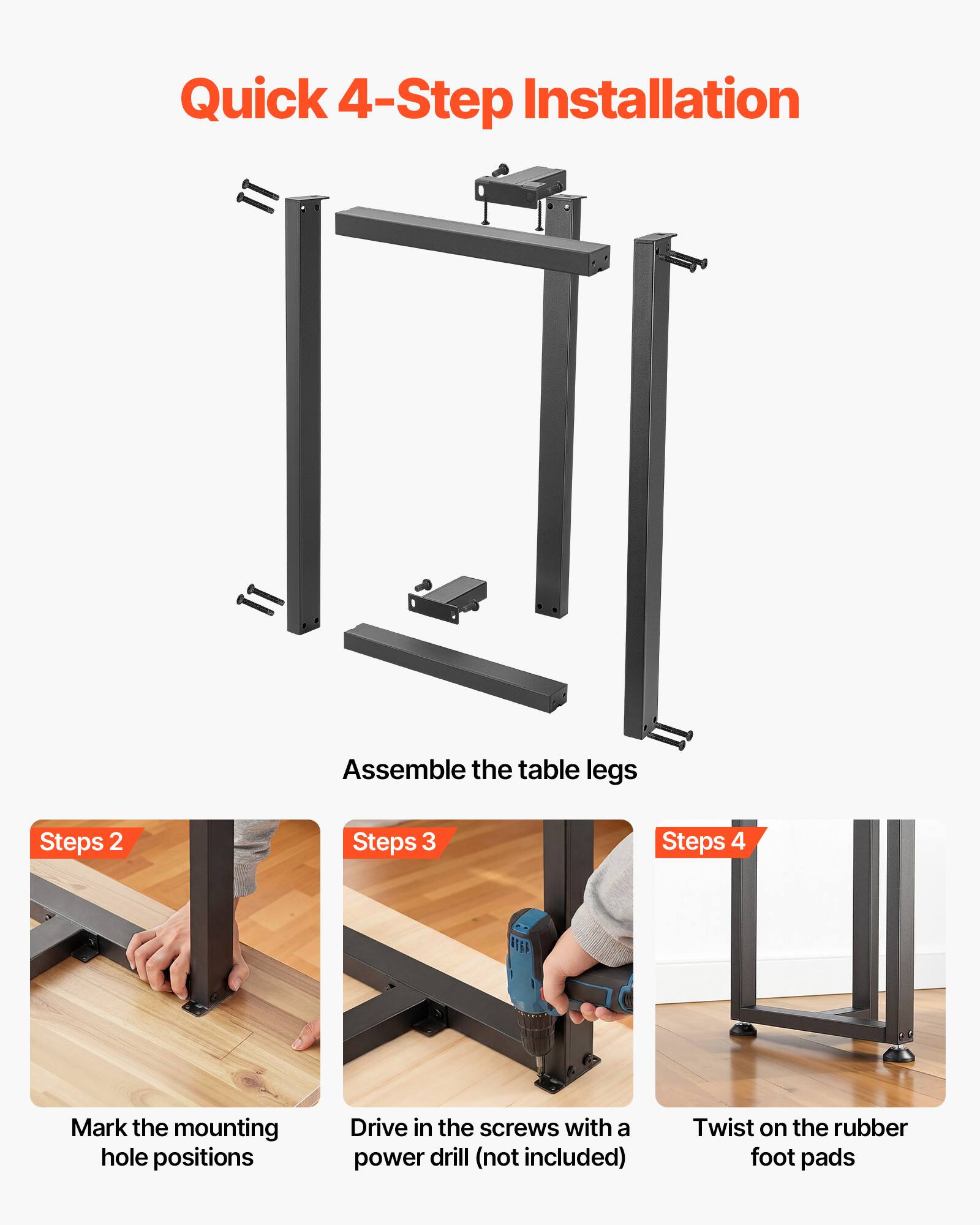 Quick 4-Step Installation

1. Assemble the table legs
2. Mark the mounting hole positions
3. Drive in the screws with a power drill (not included)
4. Twist on the rubber foot pads