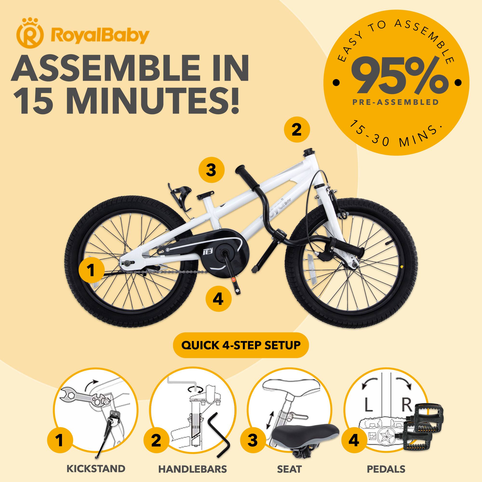 RoyalBaby ASSEMBLE IN 15 MINUTES!  
EASY TO ASSEMBLE  
95% PRE-ASSEMBLED  
15-30 MINS  

QUICK 4-STEP SETUP  
1. KICKSTAND  
2. HANDLEBARS  
3. SEAT  
4. PEDALS