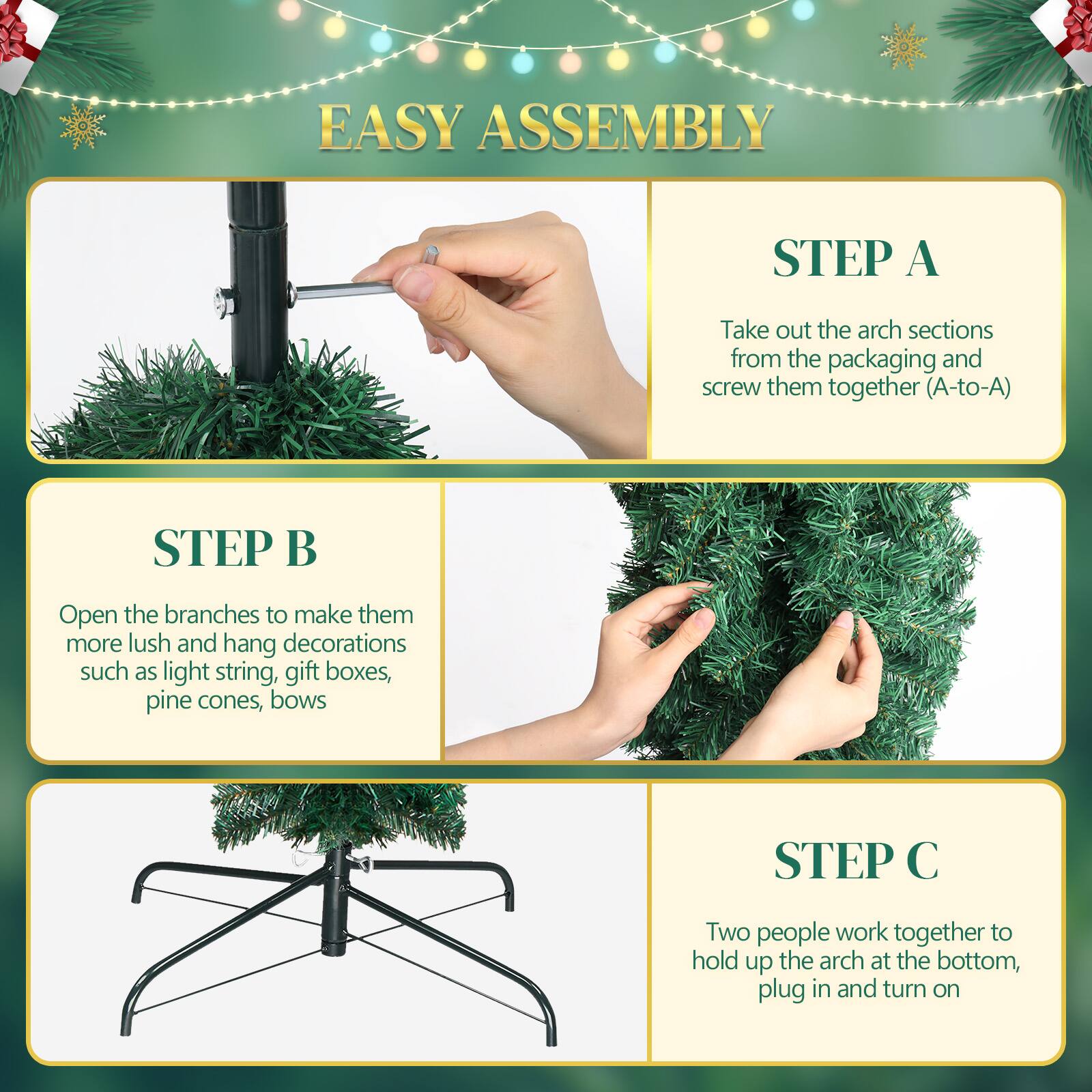 EASY ASSEMBLY

STEP A  
Take out the arch sections from the packaging and screw them together (A-to-A)

STEP B  
Open the branches to make them more lush and hang decorations such as light string, gift boxes, pine cones, bows

STEP C  
Two people work together to hold up the arch at the bottom, plug in and turn on