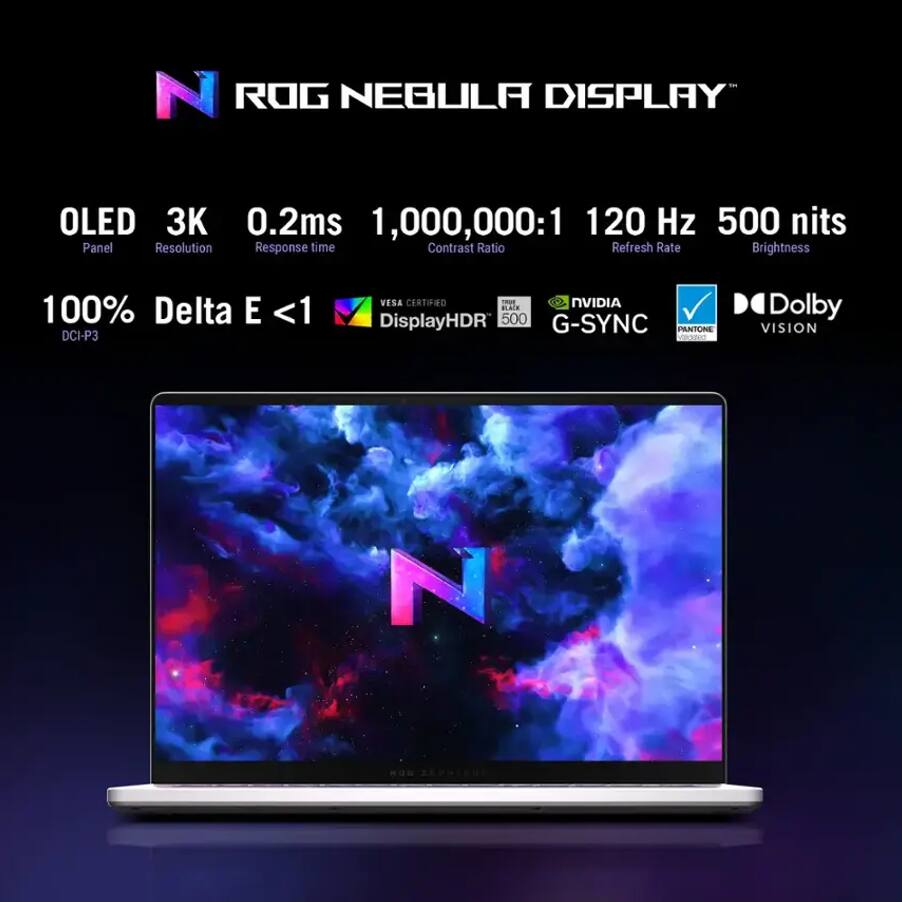 ROG NEBULA DISPLAY

- OLED Panel
- 3K Resolution
- 0.2ms Response time
- 1,000,000:1 Contrast Ratio
- 120 Hz Refresh Rate
- 500 nits Brightness

- 100% DCI-P3
- Delta E <1
- VESA CERTIFIED DisplayHDR 500
- NVIDIA G-SYNC
- Dolby VISION
- PANTONE VISION
- TÜV Rheinland Low Blue Light
- VROUeO