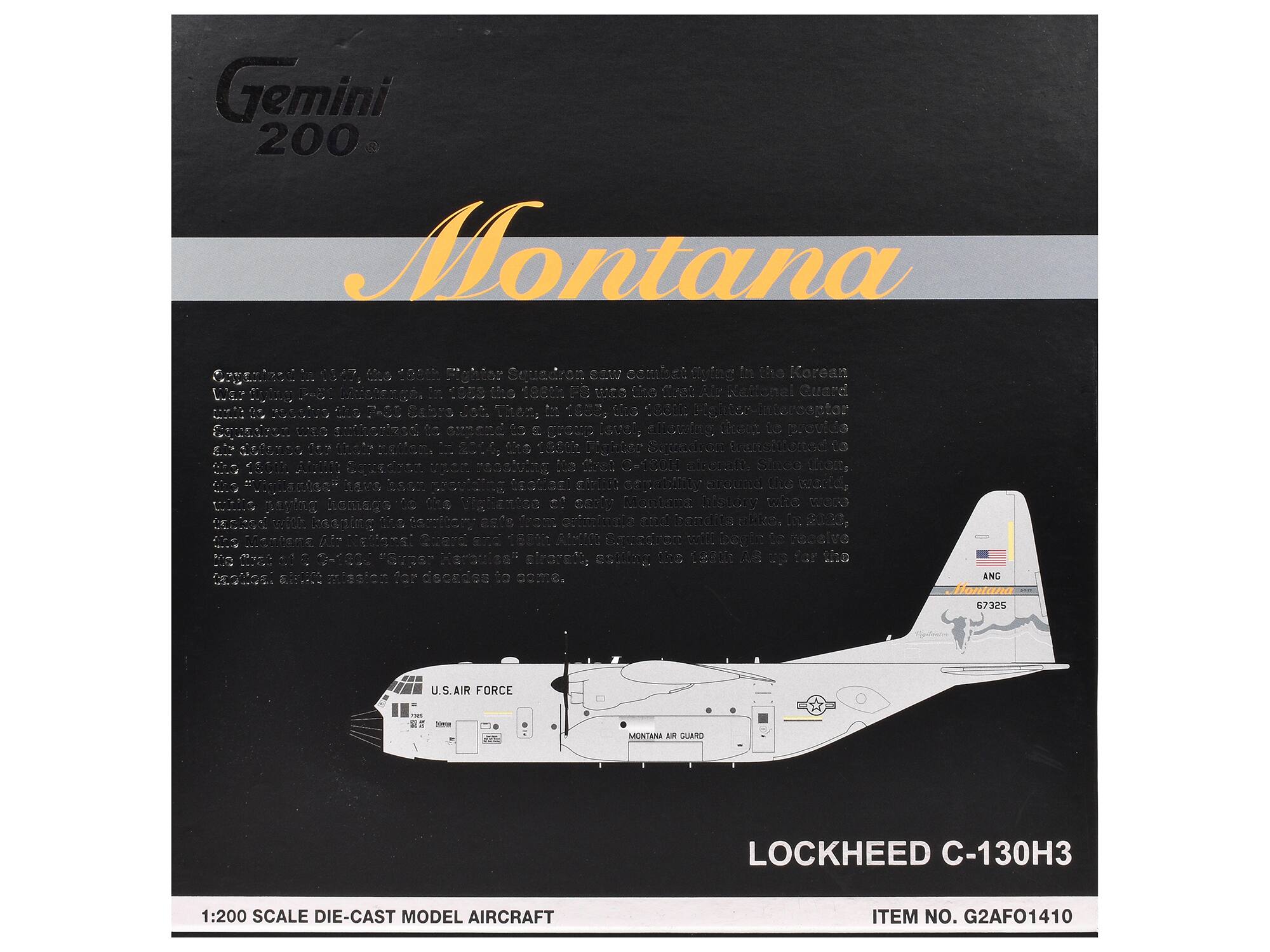 Gemini 200 Montana

Organized in 1947, the 184th Fighter Squadron saw combat flying in the Korean War. In 1953 the 184th FIS was the first Air National Guard unit to be authorized to a group level, allowing them to provide the command to a group level. In 1954, the 184th Fighter Squadron transitioned to the "Wingmen" have been while paying homage to the men and women of early Montana history who worked tirelessly to build the state. The Wingmen Air National Guard has been a vital part of Montana's history, serving the state and nation for decades to come.

1:200 SCALE DIE-CAST MODEL AIRCRAFT

LOCKHEED C-130H3

ITEM NO. G2AF01410

U.S. AIR FORCE

MONTANA AIR GUARD

ANG

67325