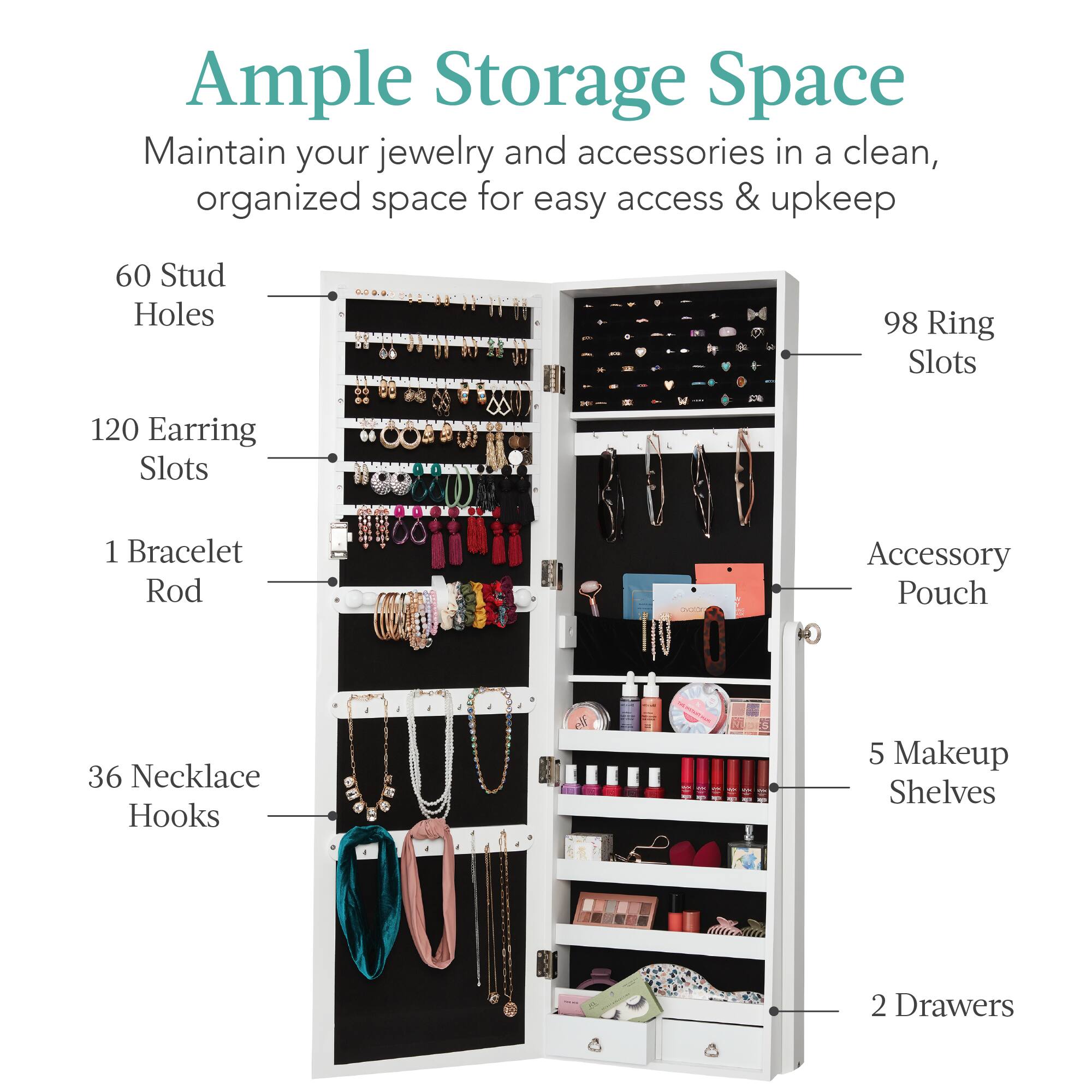 Ample Storage Space

Maintain your jewelry and accessories in a clean, organized space for easy access & upkeep.

- 60 Stud Holes
- 98 Ring Slots
- 120 Earring Slots
- 1 Bracelet Rod
- 36 Necklace Hooks
- 5 Makeup Shelves
- 2 Drawers
- Accessory Pouch
