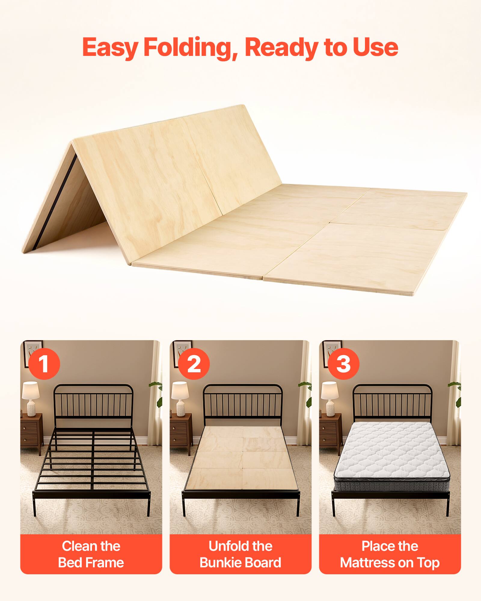 Easy Folding, Ready to Use

1. Clean the Bed Frame
2. Unfold the Bunkie Board
3. Place the Mattress on Top