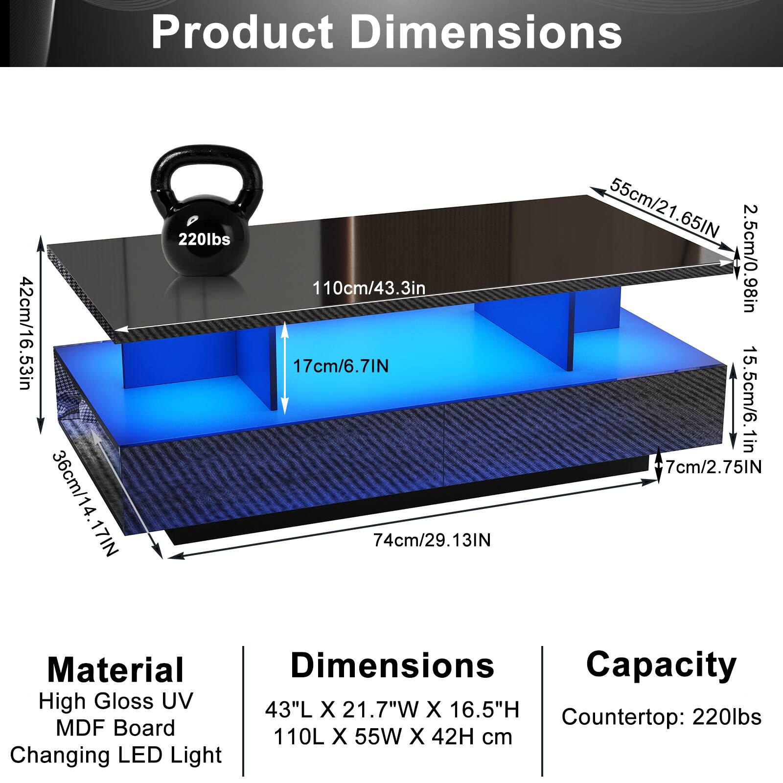 Product Dimensions  
42cm/16.53in  
36cm/14.17in  
17cm/6.7in  
220lbs  
110cm/43.3in  
74cm/29.13in  
55cm/21.65in  
2.5cm/0.98in  
5.5cm/2.16in  
7cm/2.75in  

Material  
High Gloss UV  
MDF Board  
Changing LED Light  

Dimensions  
43"L X 21.7"W X 16.5"H  
110L X 55W X 42H cm  

Capacity  
Countertop: 220lbs