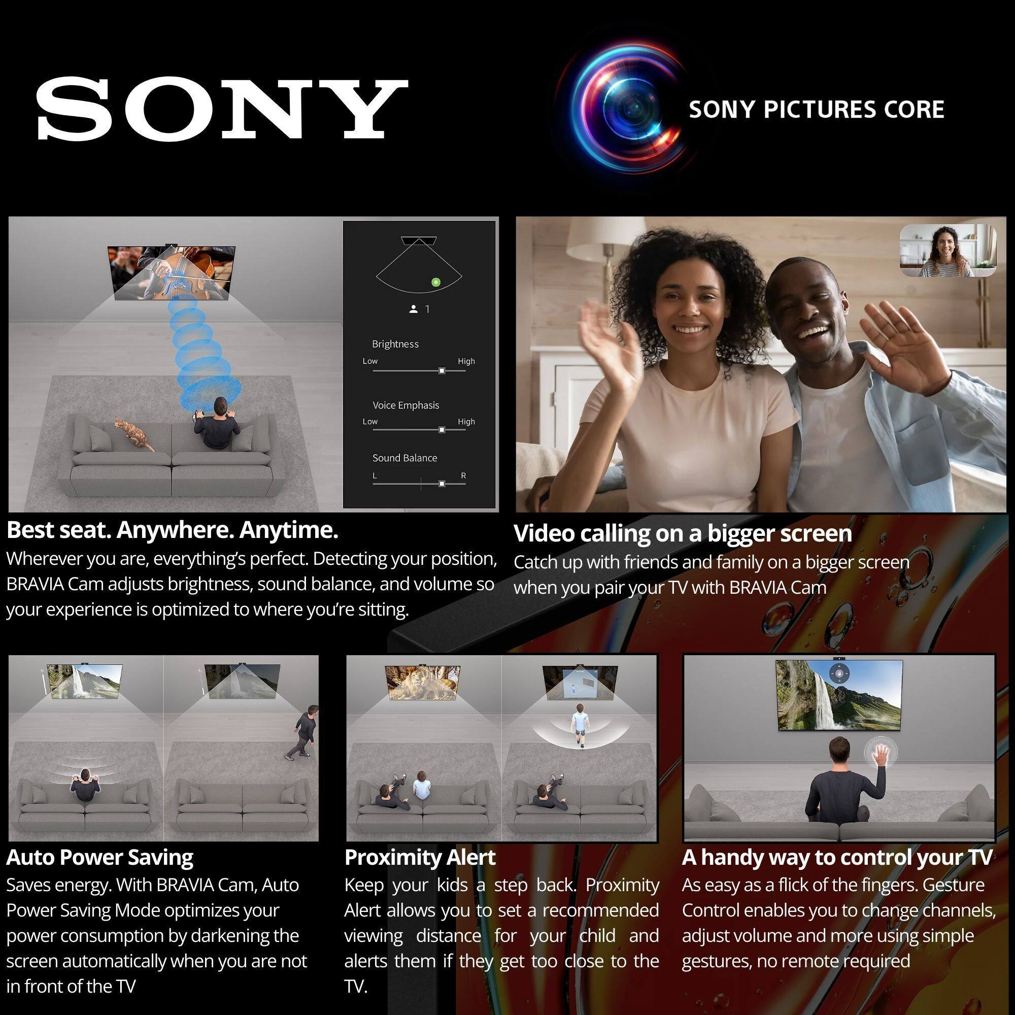 SONY

SONY PICTURES CORE

**Best seat. Anywhere. Anytime.**  
Wherever you are, everything's perfect. Detecting your position, BRAVIA Cam adjusts brightness, sound balance, and volume so when you pair your TV with BRAVIA Cam your experience is optimized to where you're sitting.

**Video calling on a bigger screen**  
Catch up with friends and family on a bigger screen when you pair your TV with BRAVIA Cam

**Auto Power Saving**  
Saves energy. With BRAVIA Cam, Auto Power Saving Mode optimizes your power consumption by darkening the screen automatically when you are not in front of the TV

**Proximity Alert**  
Keep your kids a step back. Proximity Alert allows you to set a recommended viewing distance for your child and alerts them if they get too close to the TV.

**A handy way to control your TV**  
As easy as a flick of the fingers. Gesture Control enables you to change channels, adjust volume and more using simple gestures, no remote required