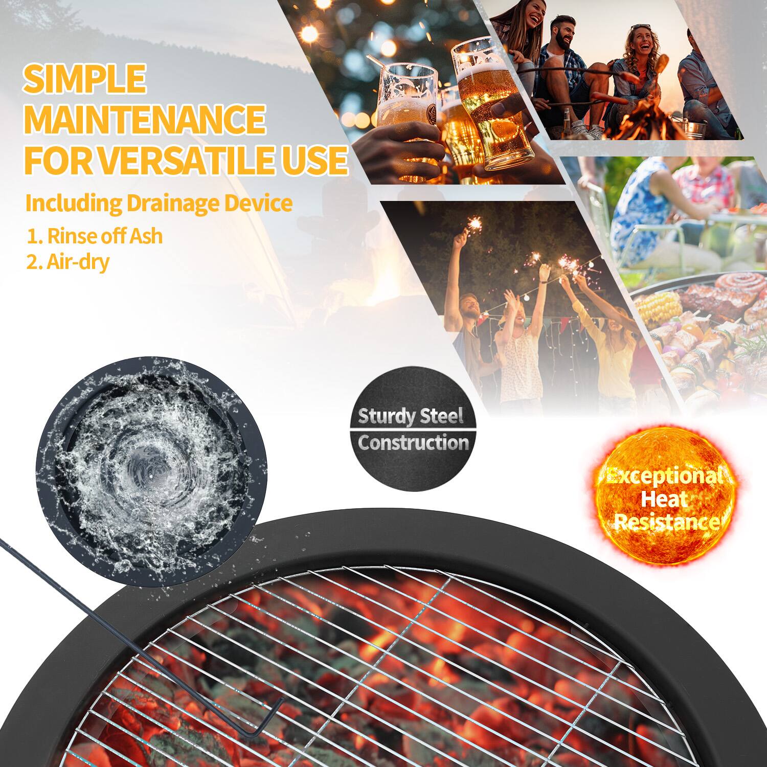 SIMPLE MAINTENANCE FOR VERSATILE USE  
Including Drainage Device  
1. Rinse off Ash  
2. Air-dry  

Sturdy Steel Construction  
Exceptional Heat Resistance