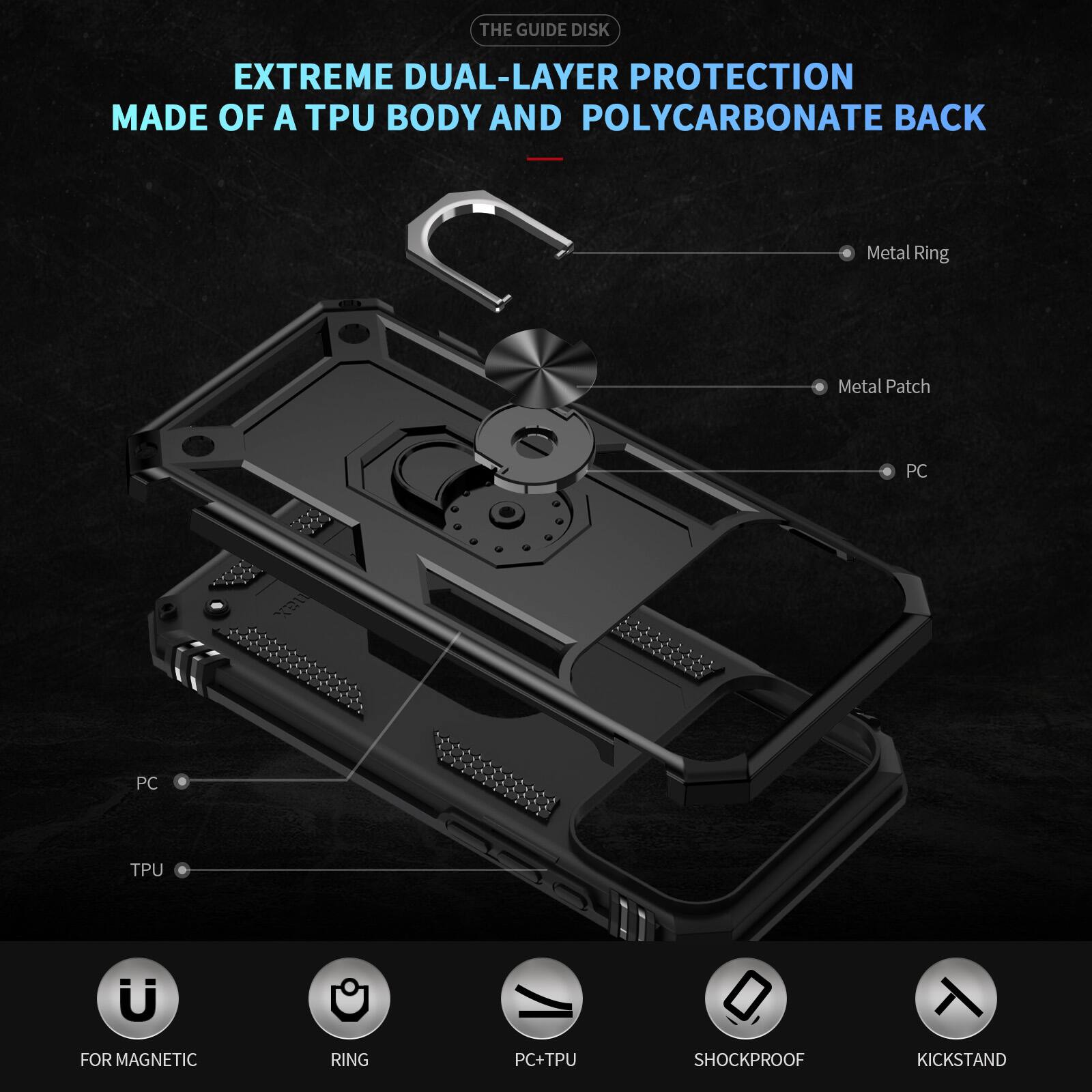THE GUIDE DISK EXTREME DUAL-LAYER PROTECTION MADE OF A TPU BODY AND POLYCARBONATE BACK

Metal Ring
Metal Patch
PC
PC
TPU

FOR MAGNETIC
RING
PC+TPU
SHOCKPROOF
KICKSTAND