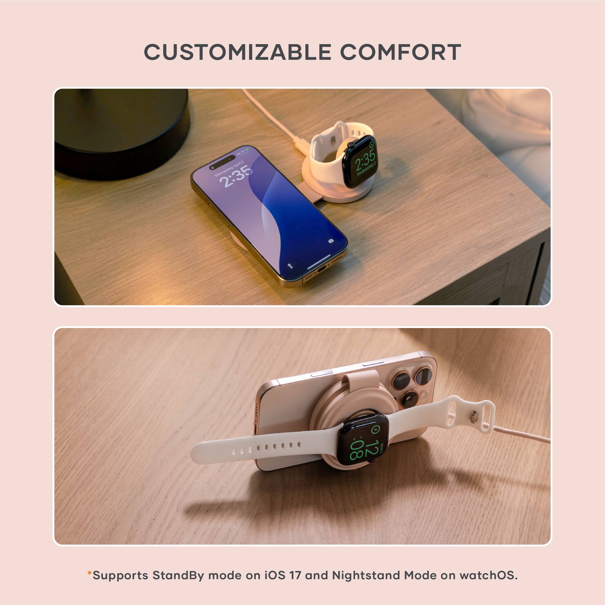 CUSTOMIZABLE COMFORT

*Supports StandBy mode on iOS 17 and Nightstand Mode on watchOS.