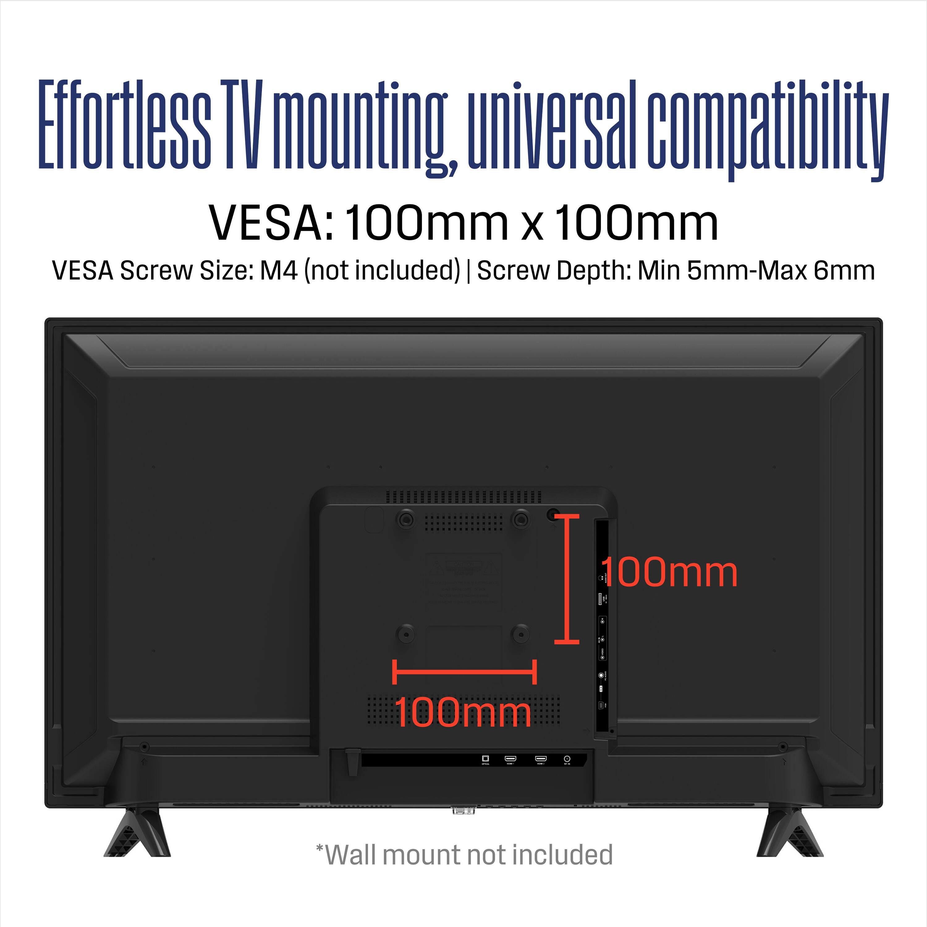 Effortless TV mounting, universal compatibility  
VESA: 100mm x 100mm  
VESA Screw Size: M4 (not included)  
Screw Depth: Min 5mm - Max 6mm  
*Wall mount not included