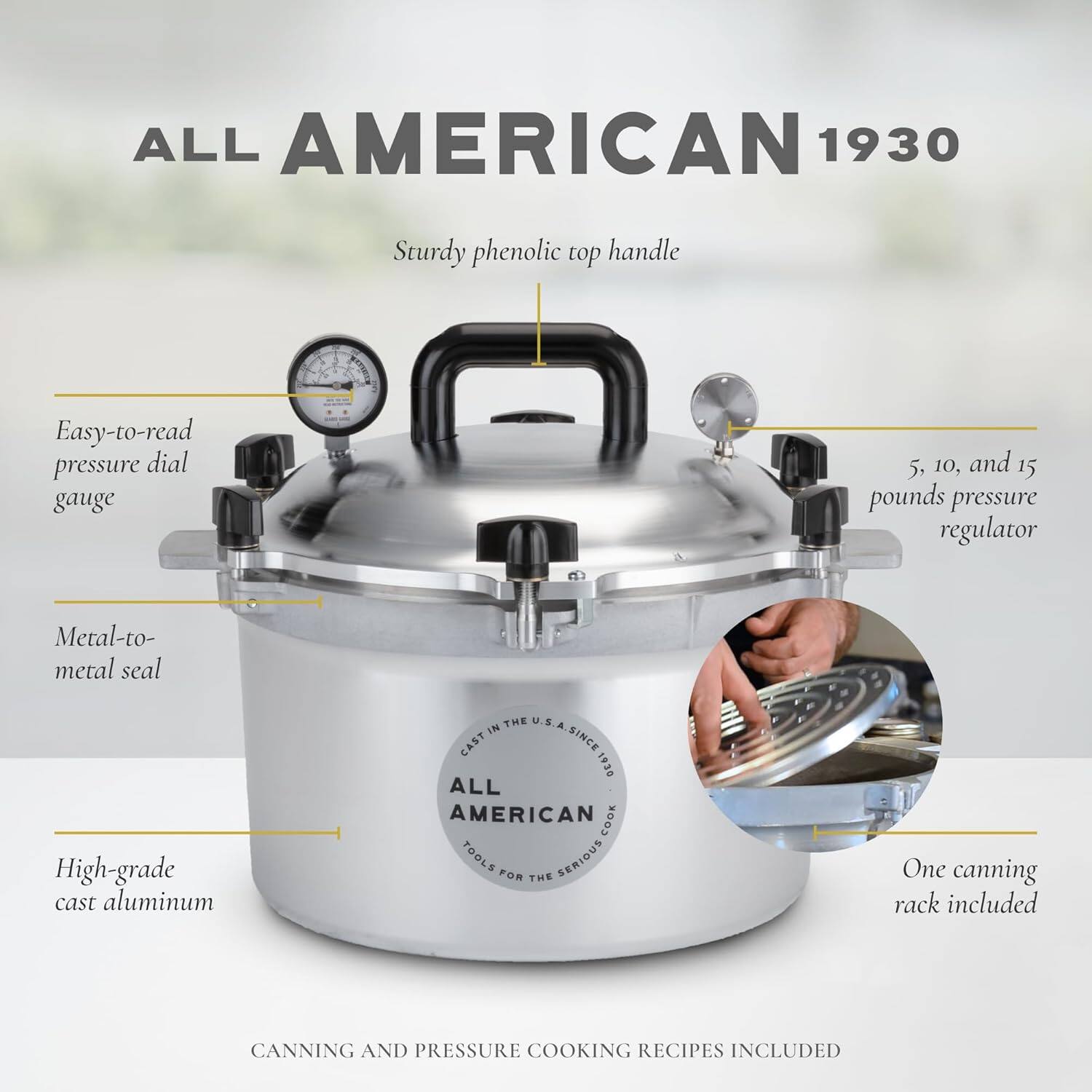 ALL AMERICAN 1930  
Sturdy phenolic top handle  
Easy-to-read pressure dial gauge  
5, 10, and 15 pounds pressure regulator  
Metal-to-metal seal  
High-grade cast aluminum  
One canning rack included  
CANNING AND PRESSURE COOKING RECIPES INCLUDED
