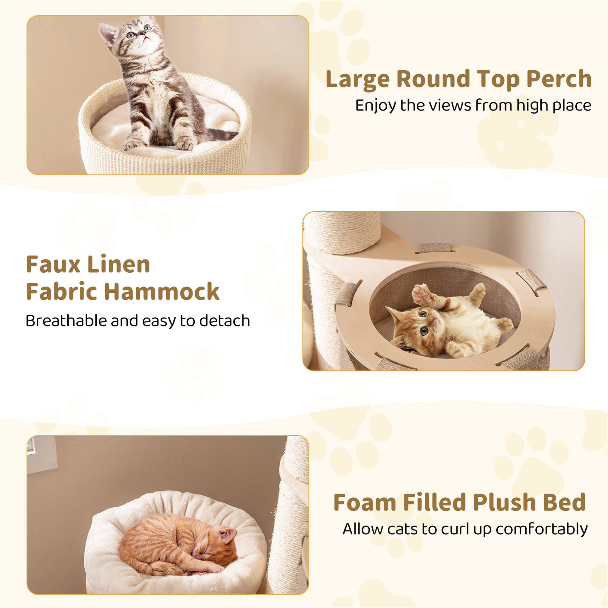 Large Round Top Perch  
Enjoy the views from high place  

Faux Linen Fabric Hammock  
Breathable and easy to detach  

Foam Filled Plush Bed  
Allow cats to curl up comfortably