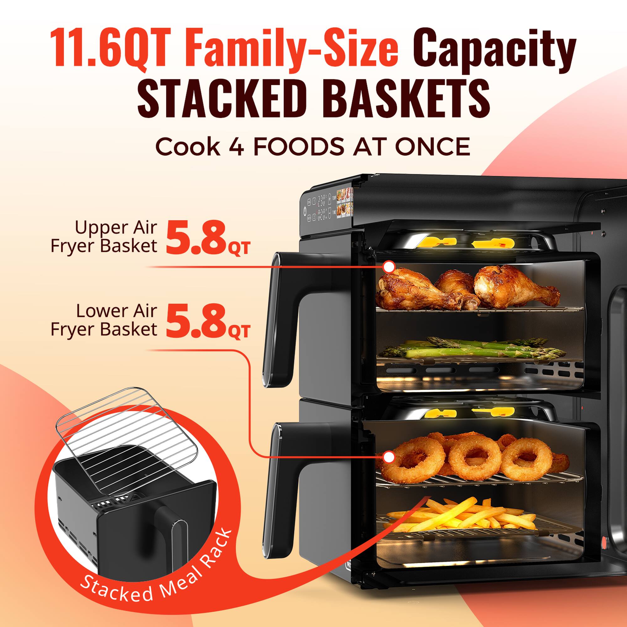 11.6QT Family-Size Capacity STACKED BASKETS  
Cook 4 FOODS AT ONCE  

Upper Air Fryer Basket 5.8QT  
Lower Air Fryer Basket 5.8QT  

Stacked Meal Rack