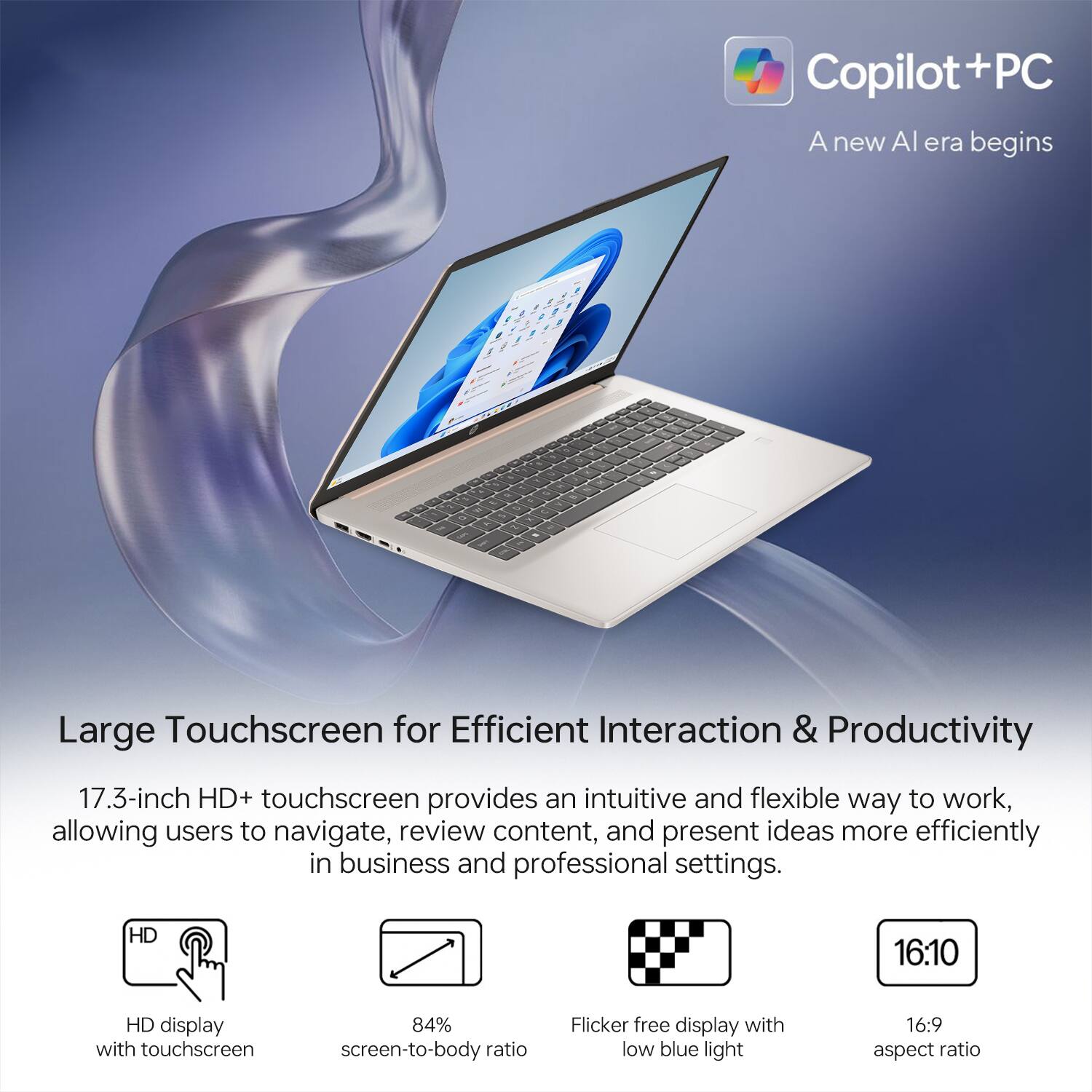 Copilot + PC  
A new AI era begins  

Large Touchscreen for Efficient Interaction & Productivity  

17.3-inch HD+ touchscreen provides an intuitive and flexible way to work, allowing users to navigate, review content, and present ideas more efficiently in business and professional settings.  

- HD display with touchscreen  
- 84% screen-to-body ratio  
- Flicker-free display with low blue light  
- 16:10 aspect ratio