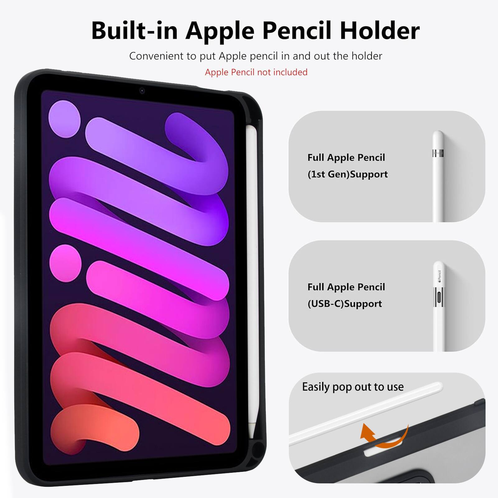 Built-in Apple Pencil Holder  
Convenient to put Apple pencil in and out the holder  
Apple Pencil not included  

Full Apple Pencil (1st Gen) Support  
Full Apple Pencil (USB-C) Support  
Easily pop out to use