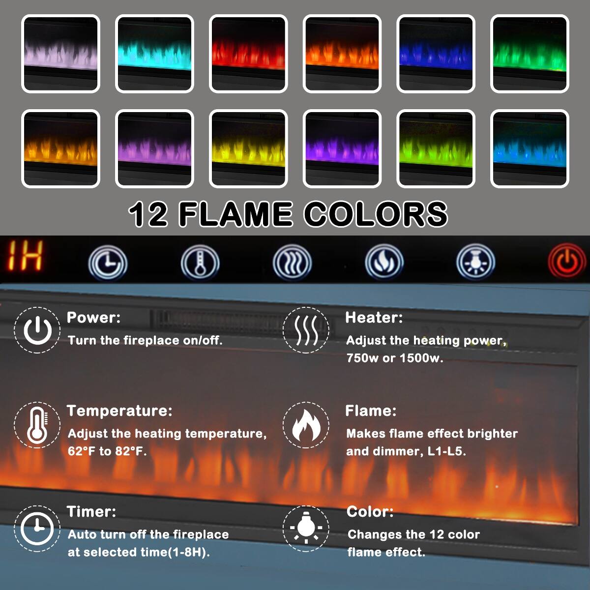 12 FLAME COLORS

Power: Turn the fireplace on/off.

Heater: Adjust the heating power, 750w or 1500w.

Temperature: Adjust the heating temperature, 62F to 82F.

Flame: Makes flame effect brighter and dimmer, L1-L5.

Timer: Auto turn off the fireplace at selected time(1-8H).

Color: Changes the 12 color flame effect.
