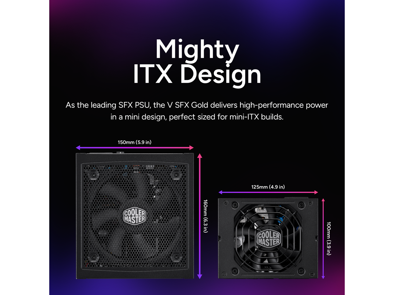 Mighty ITX Design

As the leading SFX PSU, the V SFX Gold delivers high-performance power in a mini design, perfect sized for mini-ITX builds.

150mm (5.9 in)  
160mm (6.3 in)  
125mm (4.9 in)  
100mm (3.9 in)