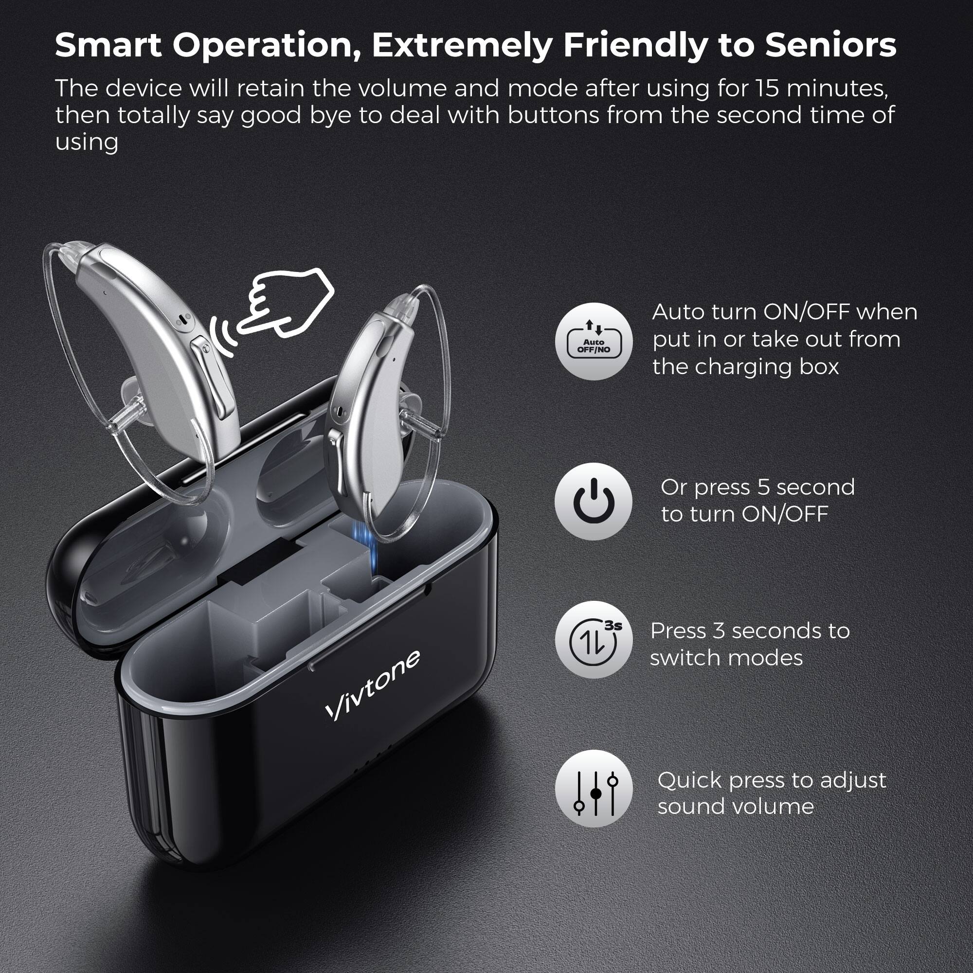 Smart Operation, Extremely Friendly to Seniors

The device will retain the volume and mode after using for 15 minutes, then totally say good bye to deal with buttons from the second time of using

- Auto turn ON/OFF when put in or take out from the charging box
- Or press 5 second to turn ON/OFF
- Press 3 seconds to switch modes
- Quick press to adjust sound volume
