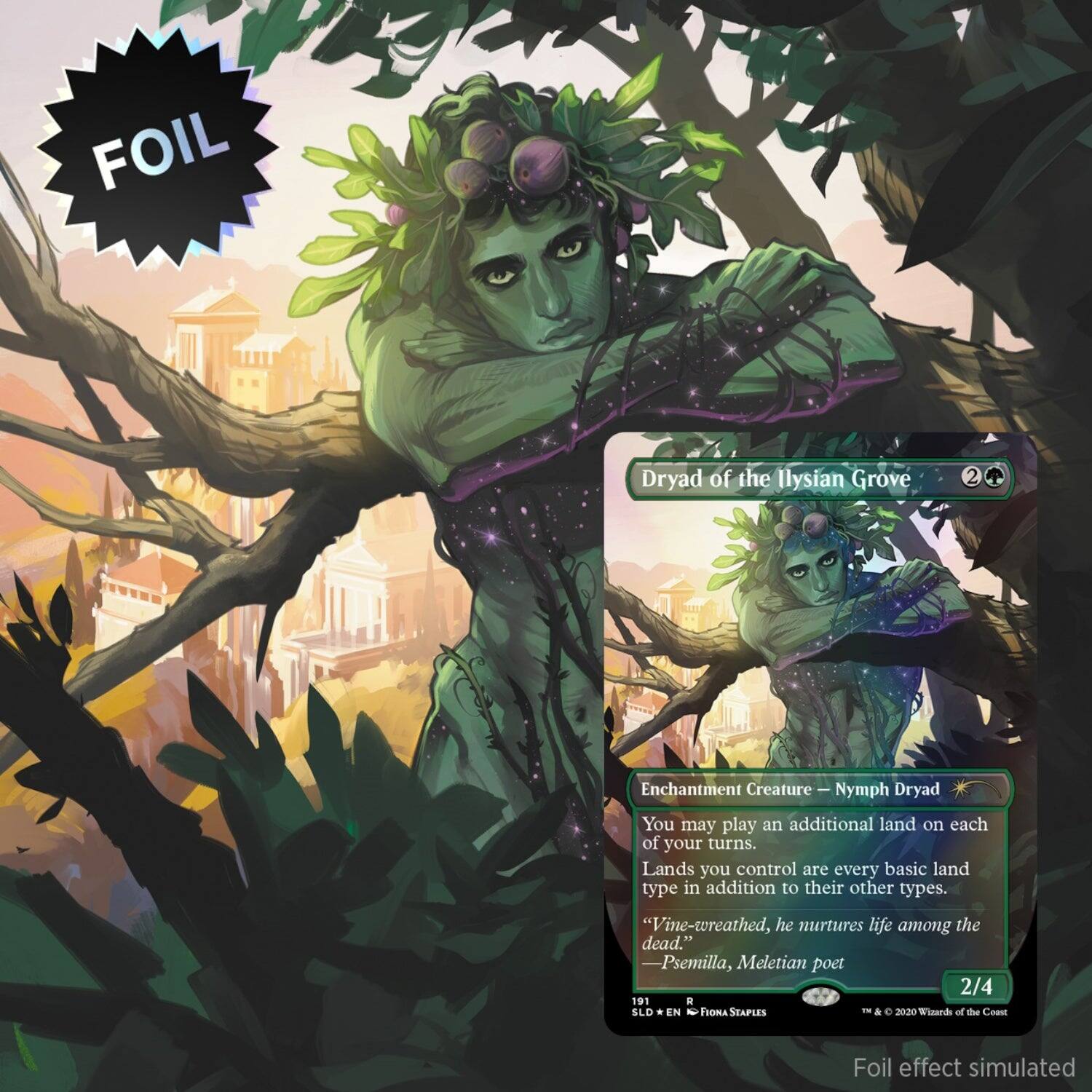 FOIL Dryad of the Ilysian Grove  
2  
Enchantment Creature — Nymph Dryad  
You may play an additional land on each of your turns.  
Lands you control are every basic land type in addition to their other types.  
"Vine-wreathed, he nurtures life among the dead." —Psemilla, Meletian poet  
2/4  
191  
SLD * EN  
1st & © 2020 Wizards of the Coast  
Foil effect simulated