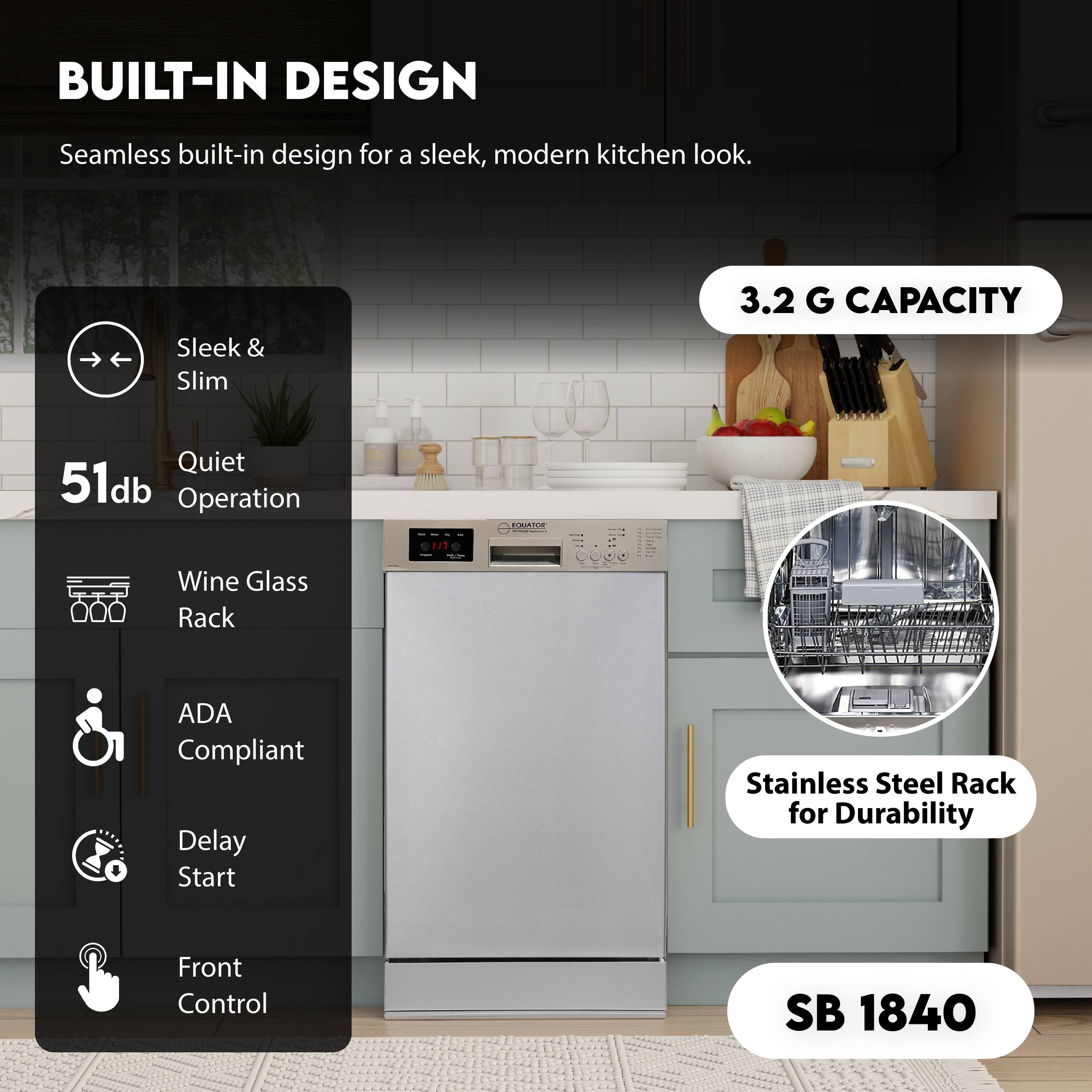 BUILT-IN DESIGN  
Seamless built-in design for a sleek, modern kitchen look.

- Sleek & Slim
- Quiet 51db Operation
- Wine Glass Rack
- ADA Compliant
- Delay Start
- Front Control

3.2 G CAPACITY

Stainless Steel Rack for Durability

SB 1840