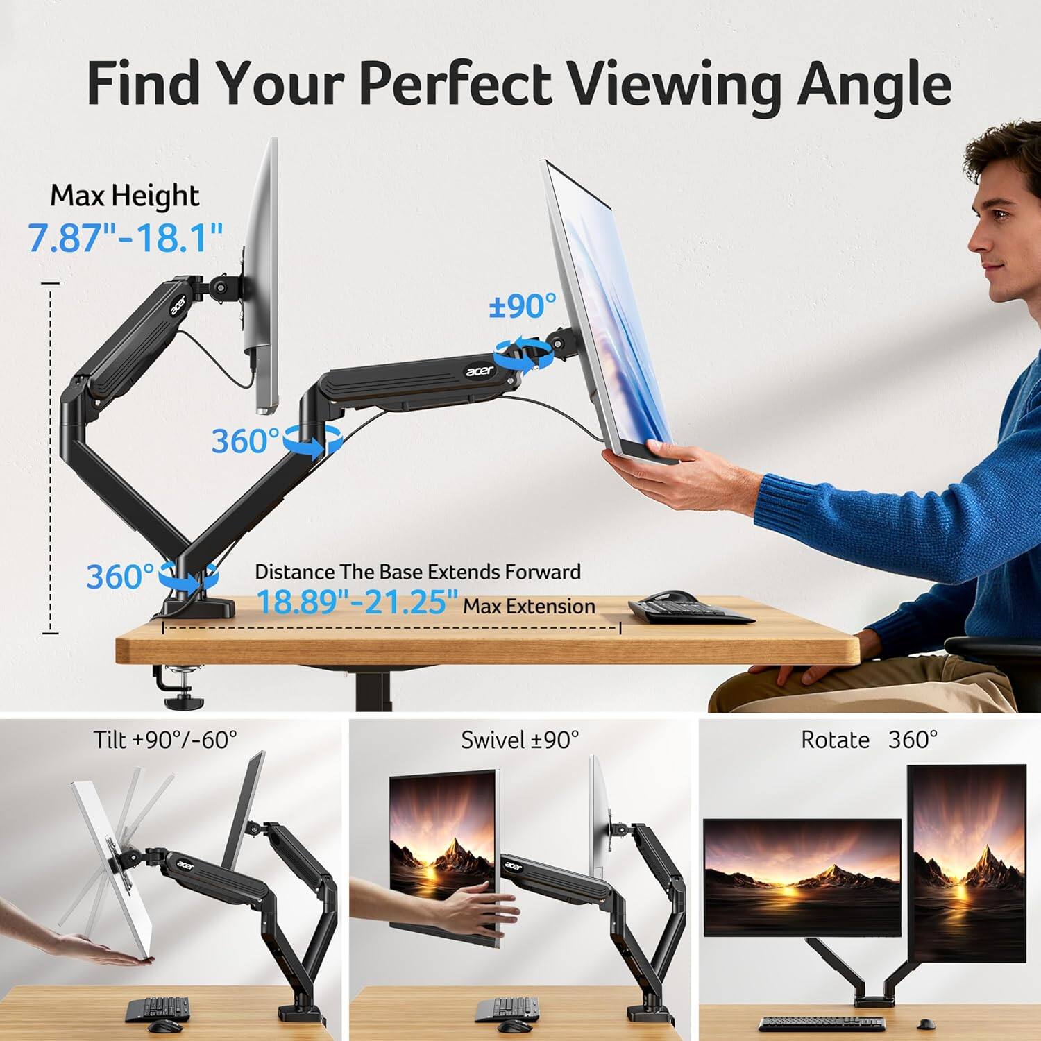 Find Your Perfect Viewing Angle

Max Height 7.87"-18.1"

360°

Distance The Base Extends Forward 18.89"-21.25"

Max Extension

Tilt +90/-60

Swivel +90°

Rotate 360°