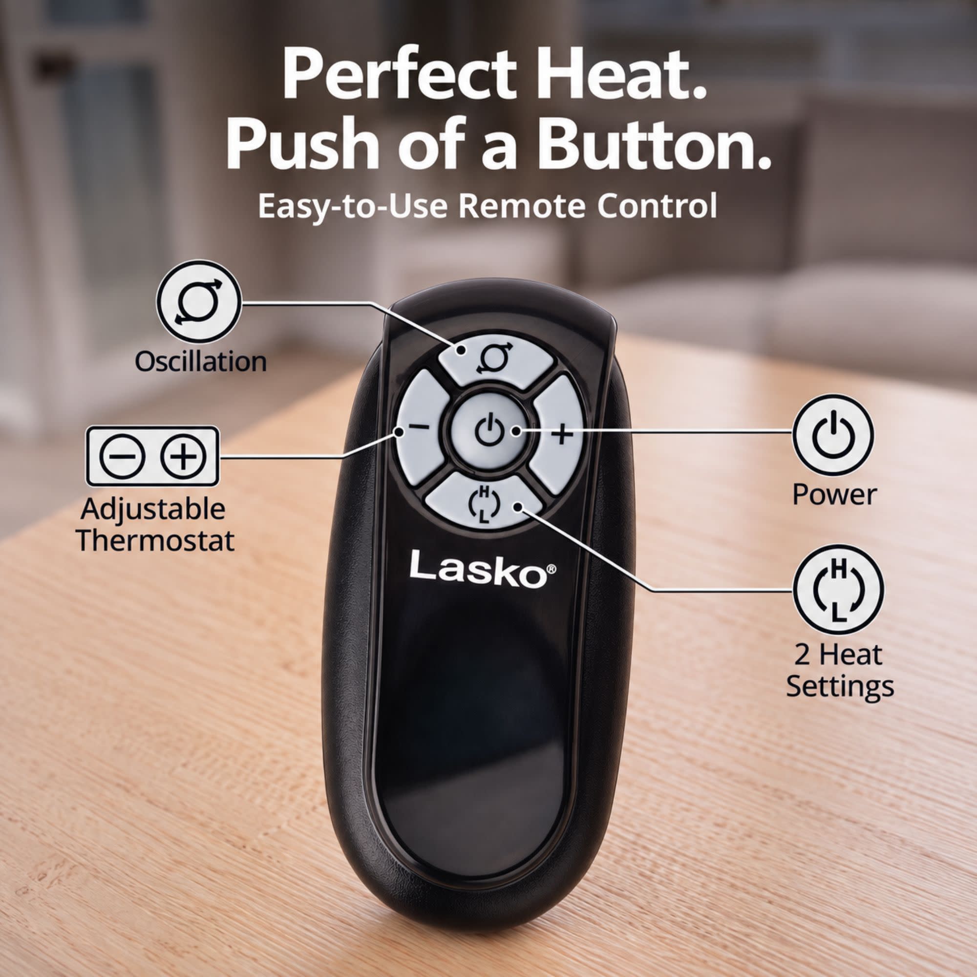 Perfect Heat. Push of a Button. Easy-to-Use Remote Control

- Oscillation
- Adjustable Thermostat
- Power
- 2 Heat Settings