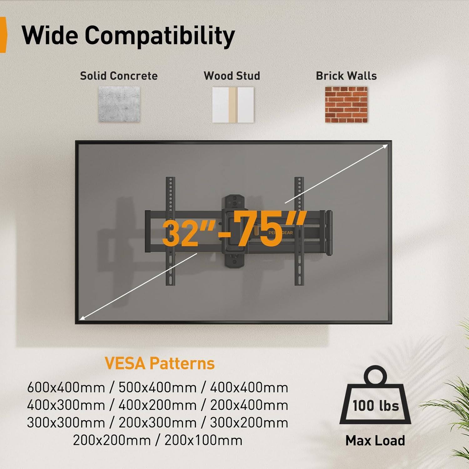 Wide Compatibility  
Solid Concrete Wood Stud Brick Walls  
32" - 75"  
SAR VESA Patterns  
600x400mm / 500x400mm / 400x400mm / 400x300mm / 400x200mm / 200x400mm  
300x300mm / 200x300mm / 300x200mm / 200x200mm / 200x100mm  
Max Load: 100 lbs