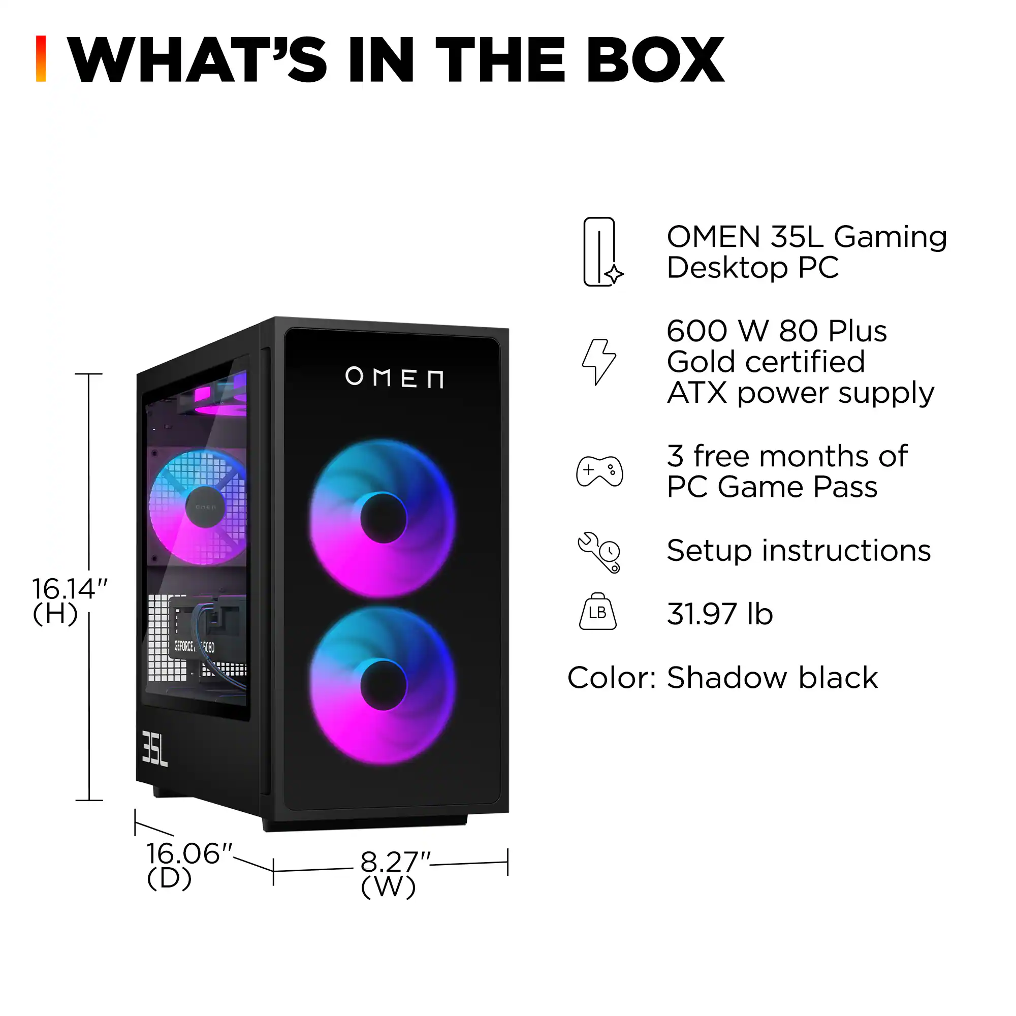 WHAT'S IN THE BOX

- OMEN 35L Gaming Desktop PC
- 600 W 80 Plus Gold certified ATX power supply
- 3 free months of PC Game Pass
- Setup instructions
- 31.97 lb
- Color: Shadow black

Dimensions:
- Height: 16.14"
- Depth: 16.06"
- Width: 8.27"