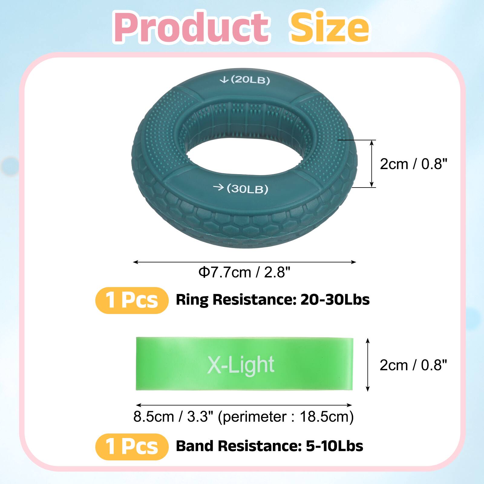 Product Size

(20LB) 2cm / 0.8"  
(30LB) 7.7cm / 2.8"  

1 Pcs  
Ring Resistance: 20-30Lbs  

X-Light  
2cm / 0.8"  
8.5cm / 3.3"  
(perimeter: 18.5cm)  

1 Pcs  
Band Resistance: 5-10Lbs