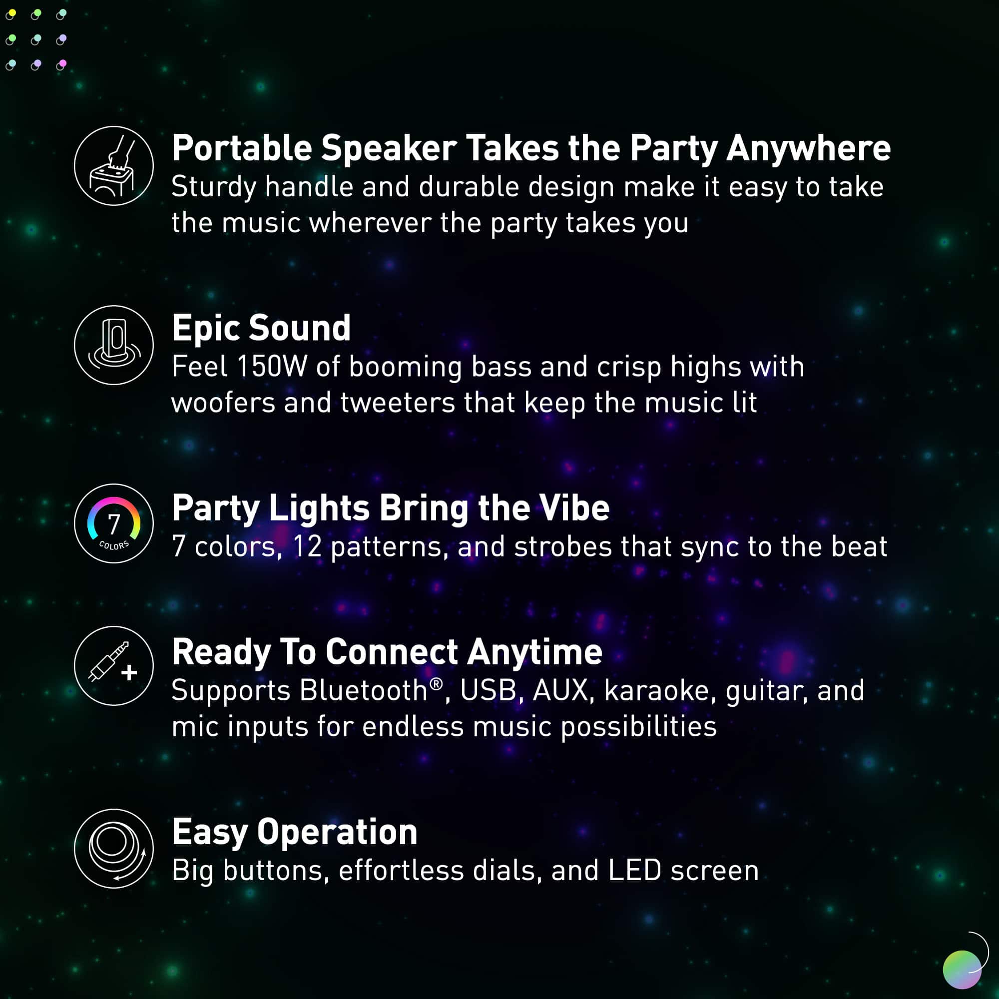 Portable Speaker: Takes the Party Anywhere
Epic Sound: Feel 150W of booming bass and crisp highs with woofers and tweeters that keep the music lit
Party Lights: Bring the Vibe
Ready to Connect Anytime: Supports Bluetooth, USB, AUX, karaoke, guitar, and mic inputs for endless music possibilities
Easy Operation: Big buttons, effortless dials, and LED screen