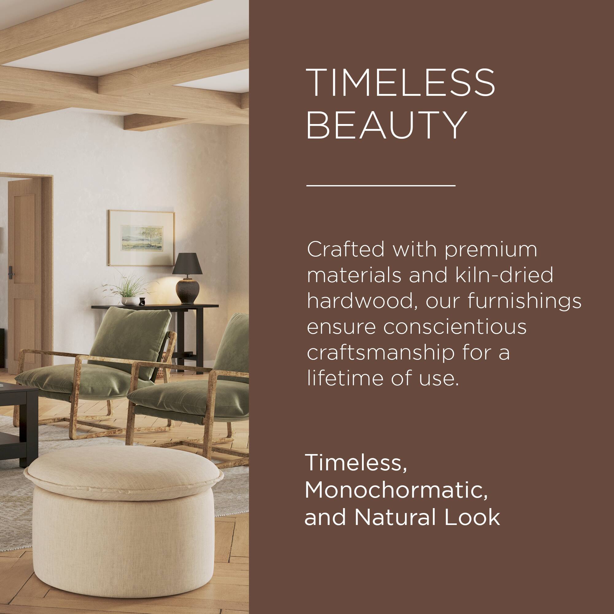 TIMELESS BEAUTY

Crafted with premium materials and kiln-dried hardwood, our furnishings ensure conscientious craftsmanship for a lifetime of use.

Timeless, Monochromatic, and Natural Look