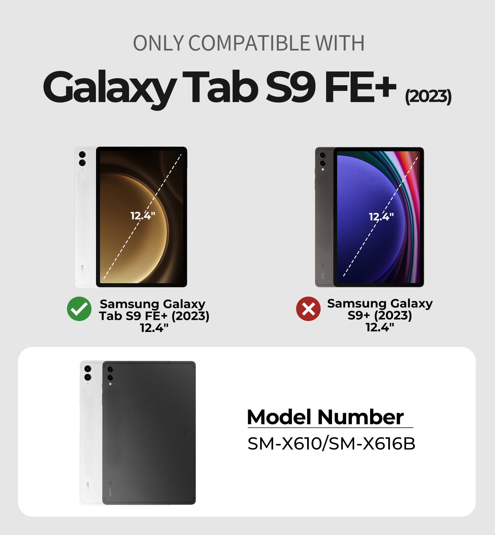 ONLY COMPATIBLE WITH  
Galaxy Tab S9 FE+ (2023) 12.4"  

Samsung Galaxy Tab S9 FE+ (2023) 12.4"  
Samsung Galaxy S9+ (2023) 12.4"  

Model Number  
SM-X610/SM-X616B