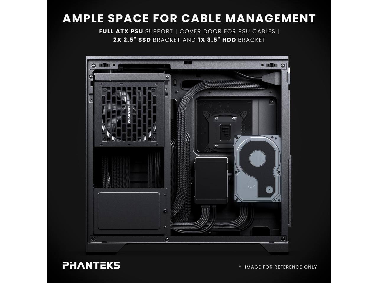 AMPLE SPACE FOR CABLE MANAGEMENT  
FULL ATX PSU SUPPORT | COVER DOOR FOR PSU CABLES  
2X 2.5" SSD BRACKET AND 1X 3.5" HDD BRACKET  
PHANTEKS  
IMAGE FOR REFERENCE ONLY