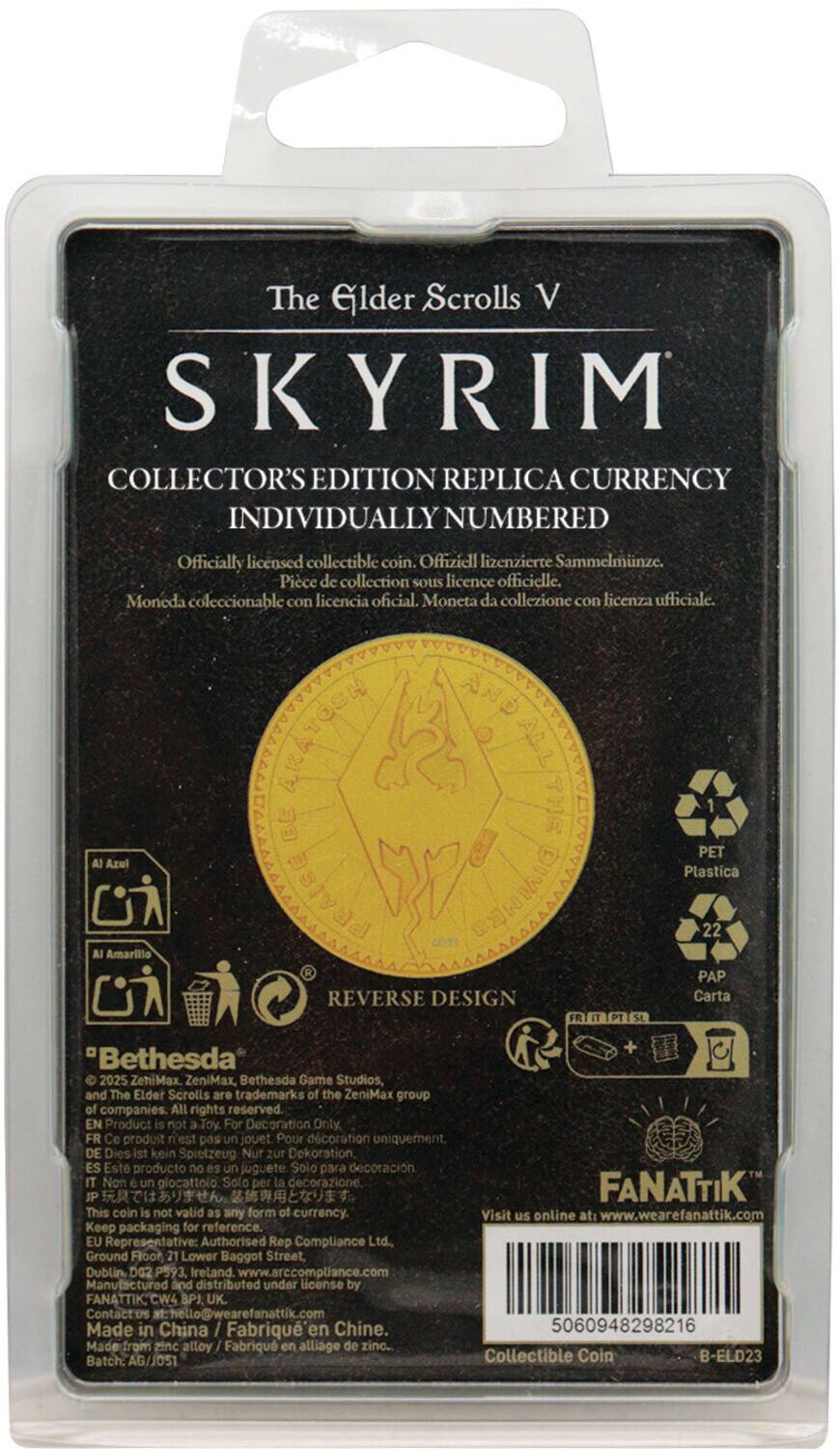 The Elder Scrolls V  
SKYRIM  
COLLECTOR'S EDITION REPLICA CURRENCY  
INDIVIDUALLY NUMBERED  

Officially licensed collectible coin.  
Offiziell lizenzierte Sammelmiinze.  
Piece de collection sous licence officielle.  
Moneda coleccionable con licencia oficial.  
Moneta da collezione con licenza ufficiale.  

REVERSE DESIGN  

Bethesda  
ZeniMax, Bethesda Game Studios, and The Elder Scrolls are trademarks of the ZeniMax group of companies. All rights reserved.  

EN  
Product is not Toy For Decoration Only  
FR  
Ce produit n'est pas un jouet Pour décoration uniquement.  
DE  
Dies kein Spielzeug Nur zur Dekoration  
ES  
Este producto no es un juguete Solo para decoración  
IT  
Non un giocattolo Solo per la decorazione.  

FANATTIK  
This coin is not valid as any form of currency.  
Visit us online at: www.wearefanattik.com  
Keep packaging for reference.  

EU Representative: Authorised Rep Compliance Ltd  
5006948298216  
Collectible Coin  
B-EL023